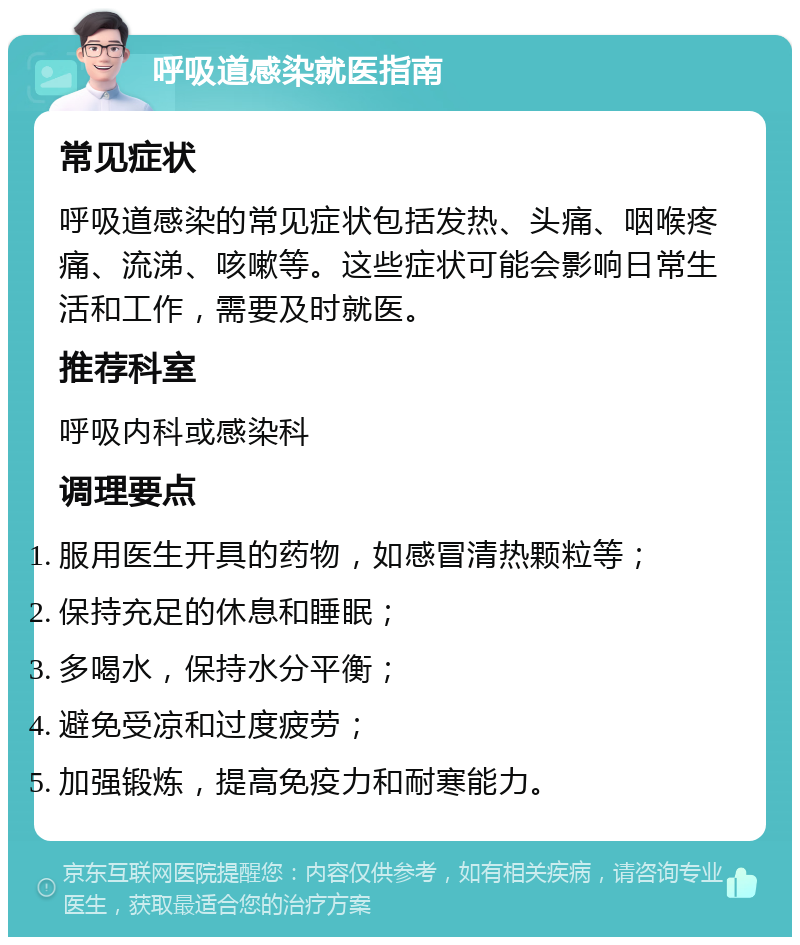 呼吸道感染就医指南 常见症状 呼吸道感染的常见症状包括发热、头痛、咽喉疼痛、流涕、咳嗽等。这些症状可能会影响日常生活和工作，需要及时就医。 推荐科室 呼吸内科或感染科 调理要点 服用医生开具的药物，如感冒清热颗粒等； 保持充足的休息和睡眠； 多喝水，保持水分平衡； 避免受凉和过度疲劳； 加强锻炼，提高免疫力和耐寒能力。