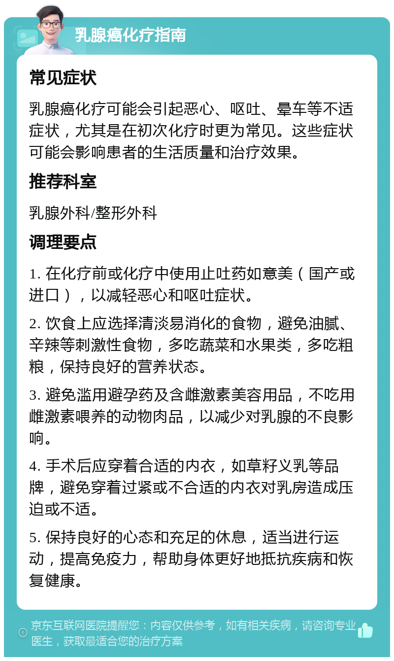 乳腺癌化疗指南 常见症状 乳腺癌化疗可能会引起恶心、呕吐、晕车等不适症状，尤其是在初次化疗时更为常见。这些症状可能会影响患者的生活质量和治疗效果。 推荐科室 乳腺外科/整形外科 调理要点 1. 在化疗前或化疗中使用止吐药如意美（国产或进口），以减轻恶心和呕吐症状。 2. 饮食上应选择清淡易消化的食物，避免油腻、辛辣等刺激性食物，多吃蔬菜和水果类，多吃粗粮，保持良好的营养状态。 3. 避免滥用避孕药及含雌激素美容用品，不吃用雌激素喂养的动物肉品，以减少对乳腺的不良影响。 4. 手术后应穿着合适的内衣，如草籽义乳等品牌，避免穿着过紧或不合适的内衣对乳房造成压迫或不适。 5. 保持良好的心态和充足的休息，适当进行运动，提高免疫力，帮助身体更好地抵抗疾病和恢复健康。