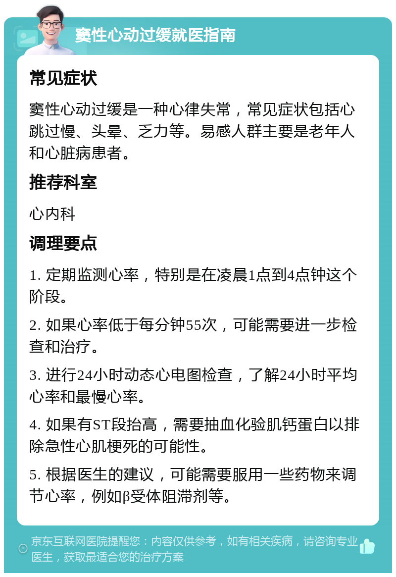 窦性心动过缓就医指南 常见症状 窦性心动过缓是一种心律失常，常见症状包括心跳过慢、头晕、乏力等。易感人群主要是老年人和心脏病患者。 推荐科室 心内科 调理要点 1. 定期监测心率，特别是在凌晨1点到4点钟这个阶段。 2. 如果心率低于每分钟55次，可能需要进一步检查和治疗。 3. 进行24小时动态心电图检查，了解24小时平均心率和最慢心率。 4. 如果有ST段抬高，需要抽血化验肌钙蛋白以排除急性心肌梗死的可能性。 5. 根据医生的建议，可能需要服用一些药物来调节心率，例如β受体阻滞剂等。