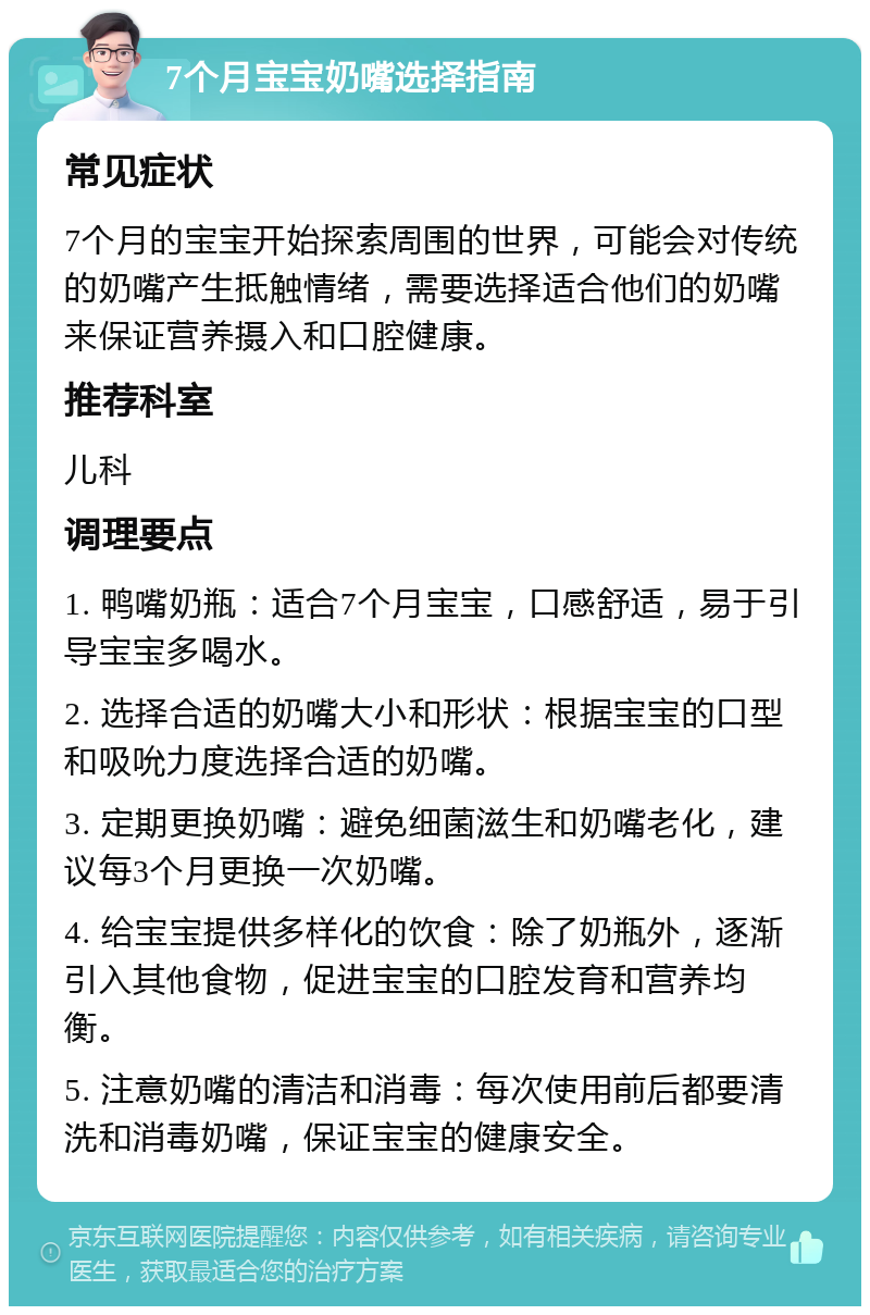 7个月宝宝奶嘴选择指南 常见症状 7个月的宝宝开始探索周围的世界，可能会对传统的奶嘴产生抵触情绪，需要选择适合他们的奶嘴来保证营养摄入和口腔健康。 推荐科室 儿科 调理要点 1. 鸭嘴奶瓶：适合7个月宝宝，口感舒适，易于引导宝宝多喝水。 2. 选择合适的奶嘴大小和形状：根据宝宝的口型和吸吮力度选择合适的奶嘴。 3. 定期更换奶嘴：避免细菌滋生和奶嘴老化，建议每3个月更换一次奶嘴。 4. 给宝宝提供多样化的饮食：除了奶瓶外，逐渐引入其他食物，促进宝宝的口腔发育和营养均衡。 5. 注意奶嘴的清洁和消毒：每次使用前后都要清洗和消毒奶嘴，保证宝宝的健康安全。