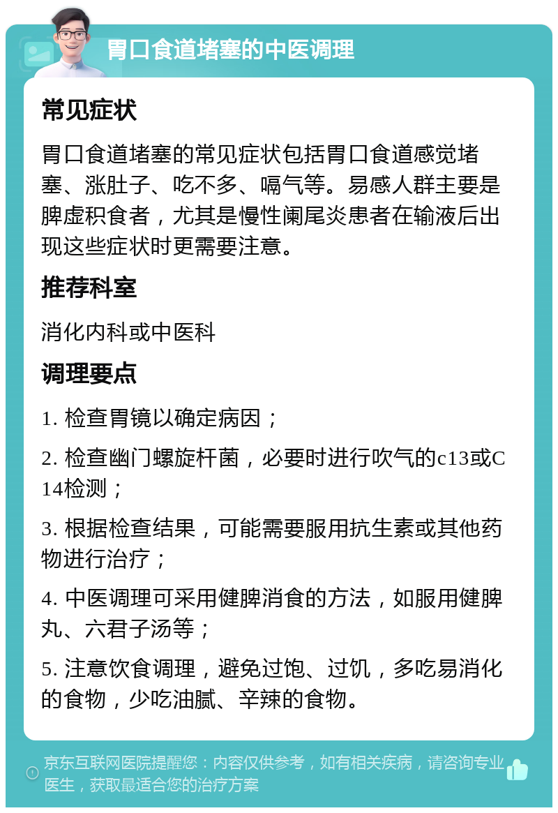 胃口食道堵塞的中医调理 常见症状 胃口食道堵塞的常见症状包括胃口食道感觉堵塞、涨肚子、吃不多、嗝气等。易感人群主要是脾虚积食者，尤其是慢性阑尾炎患者在输液后出现这些症状时更需要注意。 推荐科室 消化内科或中医科 调理要点 1. 检查胃镜以确定病因； 2. 检查幽门螺旋杆菌，必要时进行吹气的c13或C14检测； 3. 根据检查结果，可能需要服用抗生素或其他药物进行治疗； 4. 中医调理可采用健脾消食的方法，如服用健脾丸、六君子汤等； 5. 注意饮食调理，避免过饱、过饥，多吃易消化的食物，少吃油腻、辛辣的食物。