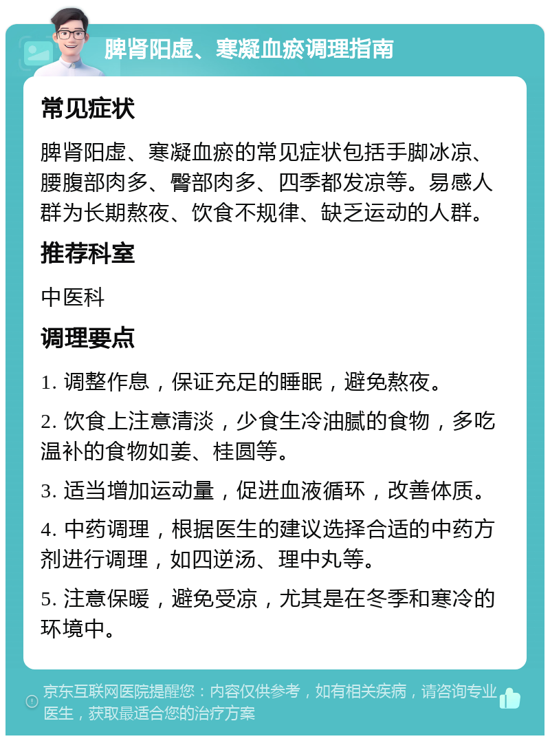 脾肾阳虚、寒凝血瘀调理指南 常见症状 脾肾阳虚、寒凝血瘀的常见症状包括手脚冰凉、腰腹部肉多、臀部肉多、四季都发凉等。易感人群为长期熬夜、饮食不规律、缺乏运动的人群。 推荐科室 中医科 调理要点 1. 调整作息，保证充足的睡眠，避免熬夜。 2. 饮食上注意清淡，少食生冷油腻的食物，多吃温补的食物如姜、桂圆等。 3. 适当增加运动量，促进血液循环，改善体质。 4. 中药调理，根据医生的建议选择合适的中药方剂进行调理，如四逆汤、理中丸等。 5. 注意保暖，避免受凉，尤其是在冬季和寒冷的环境中。