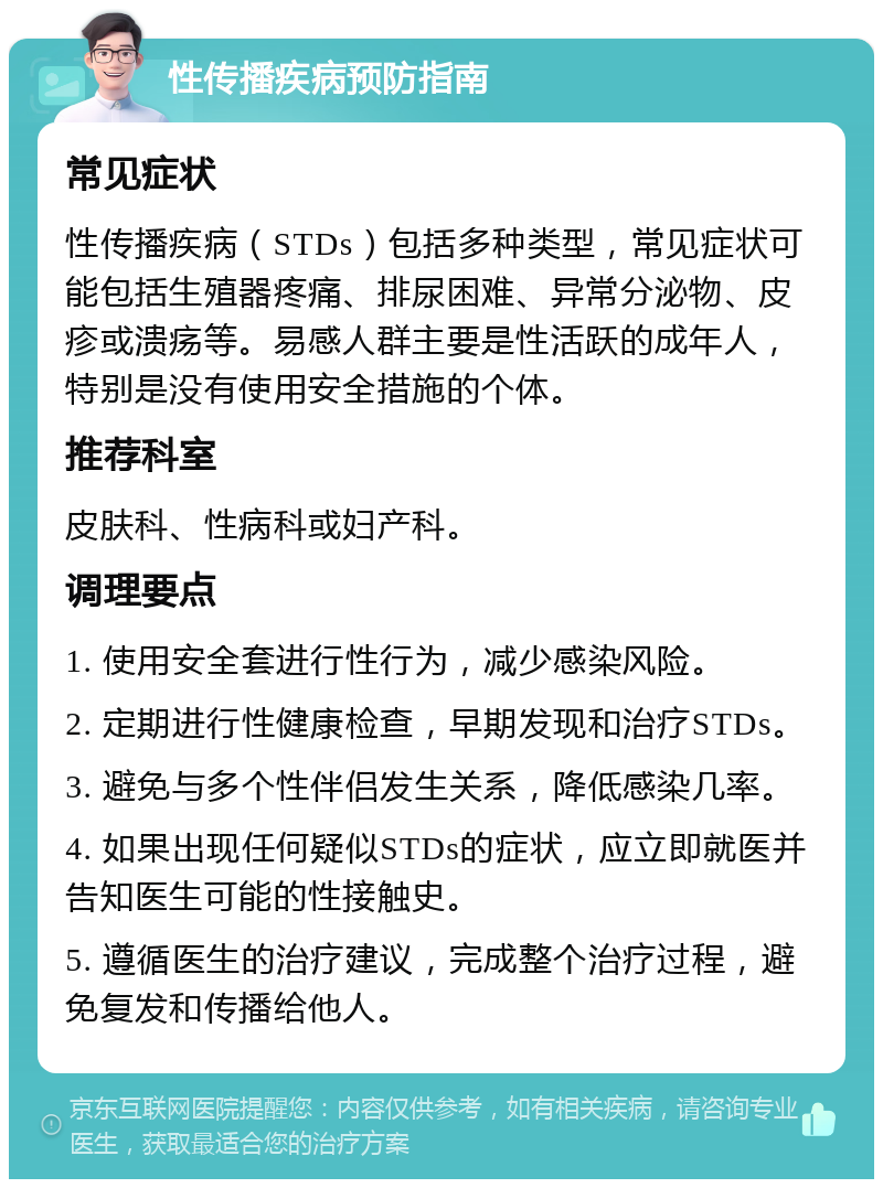 性传播疾病预防指南 常见症状 性传播疾病（STDs）包括多种类型，常见症状可能包括生殖器疼痛、排尿困难、异常分泌物、皮疹或溃疡等。易感人群主要是性活跃的成年人，特别是没有使用安全措施的个体。 推荐科室 皮肤科、性病科或妇产科。 调理要点 1. 使用安全套进行性行为，减少感染风险。 2. 定期进行性健康检查，早期发现和治疗STDs。 3. 避免与多个性伴侣发生关系，降低感染几率。 4. 如果出现任何疑似STDs的症状，应立即就医并告知医生可能的性接触史。 5. 遵循医生的治疗建议，完成整个治疗过程，避免复发和传播给他人。