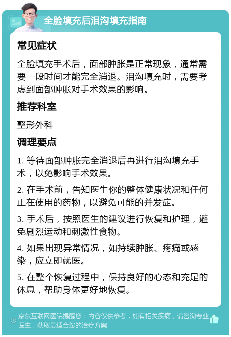 全脸填充后泪沟填充指南 常见症状 全脸填充手术后，面部肿胀是正常现象，通常需要一段时间才能完全消退。泪沟填充时，需要考虑到面部肿胀对手术效果的影响。 推荐科室 整形外科 调理要点 1. 等待面部肿胀完全消退后再进行泪沟填充手术，以免影响手术效果。 2. 在手术前，告知医生你的整体健康状况和任何正在使用的药物，以避免可能的并发症。 3. 手术后，按照医生的建议进行恢复和护理，避免剧烈运动和刺激性食物。 4. 如果出现异常情况，如持续肿胀、疼痛或感染，应立即就医。 5. 在整个恢复过程中，保持良好的心态和充足的休息，帮助身体更好地恢复。