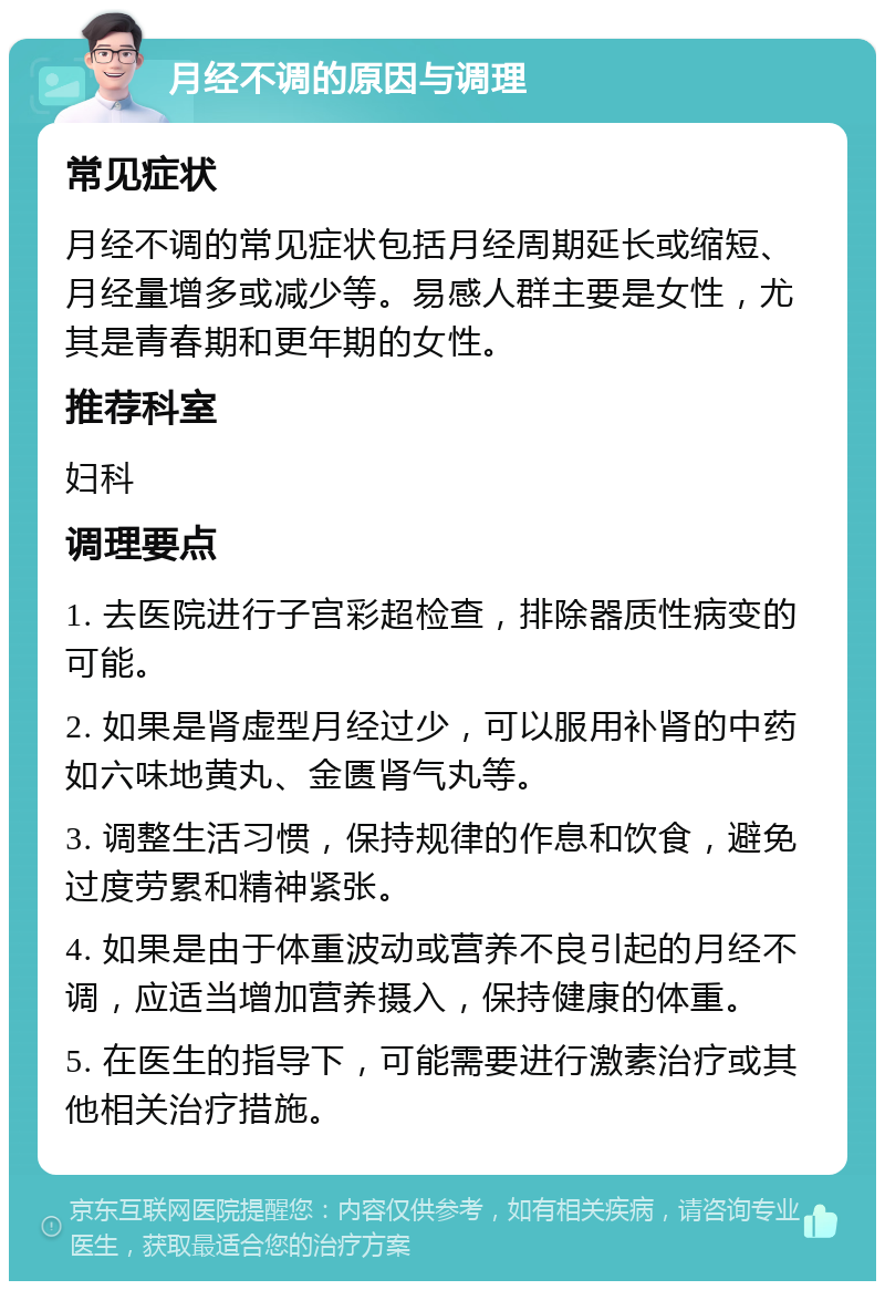 月经不调的原因与调理 常见症状 月经不调的常见症状包括月经周期延长或缩短、月经量增多或减少等。易感人群主要是女性，尤其是青春期和更年期的女性。 推荐科室 妇科 调理要点 1. 去医院进行子宫彩超检查，排除器质性病变的可能。 2. 如果是肾虚型月经过少，可以服用补肾的中药如六味地黄丸、金匮肾气丸等。 3. 调整生活习惯，保持规律的作息和饮食，避免过度劳累和精神紧张。 4. 如果是由于体重波动或营养不良引起的月经不调，应适当增加营养摄入，保持健康的体重。 5. 在医生的指导下，可能需要进行激素治疗或其他相关治疗措施。