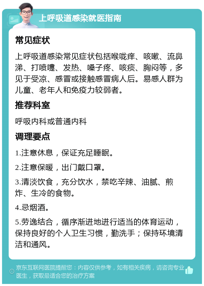 上呼吸道感染就医指南 常见症状 上呼吸道感染常见症状包括喉咙痒、咳嗽、流鼻涕、打喷嚏、发热、嗓子疼、咳痰、胸闷等，多见于受凉、感冒或接触感冒病人后。易感人群为儿童、老年人和免疫力较弱者。 推荐科室 呼吸内科或普通内科 调理要点 1.注意休息，保证充足睡眠。 2.注意保暖，出门戴口罩。 3.清淡饮食，充分饮水，禁吃辛辣、油腻、煎炸、生冷的食物。 4.忌烟酒。 5.劳逸结合，循序渐进地进行适当的体育运动，保持良好的个人卫生习惯，勤洗手；保持环境清洁和通风。