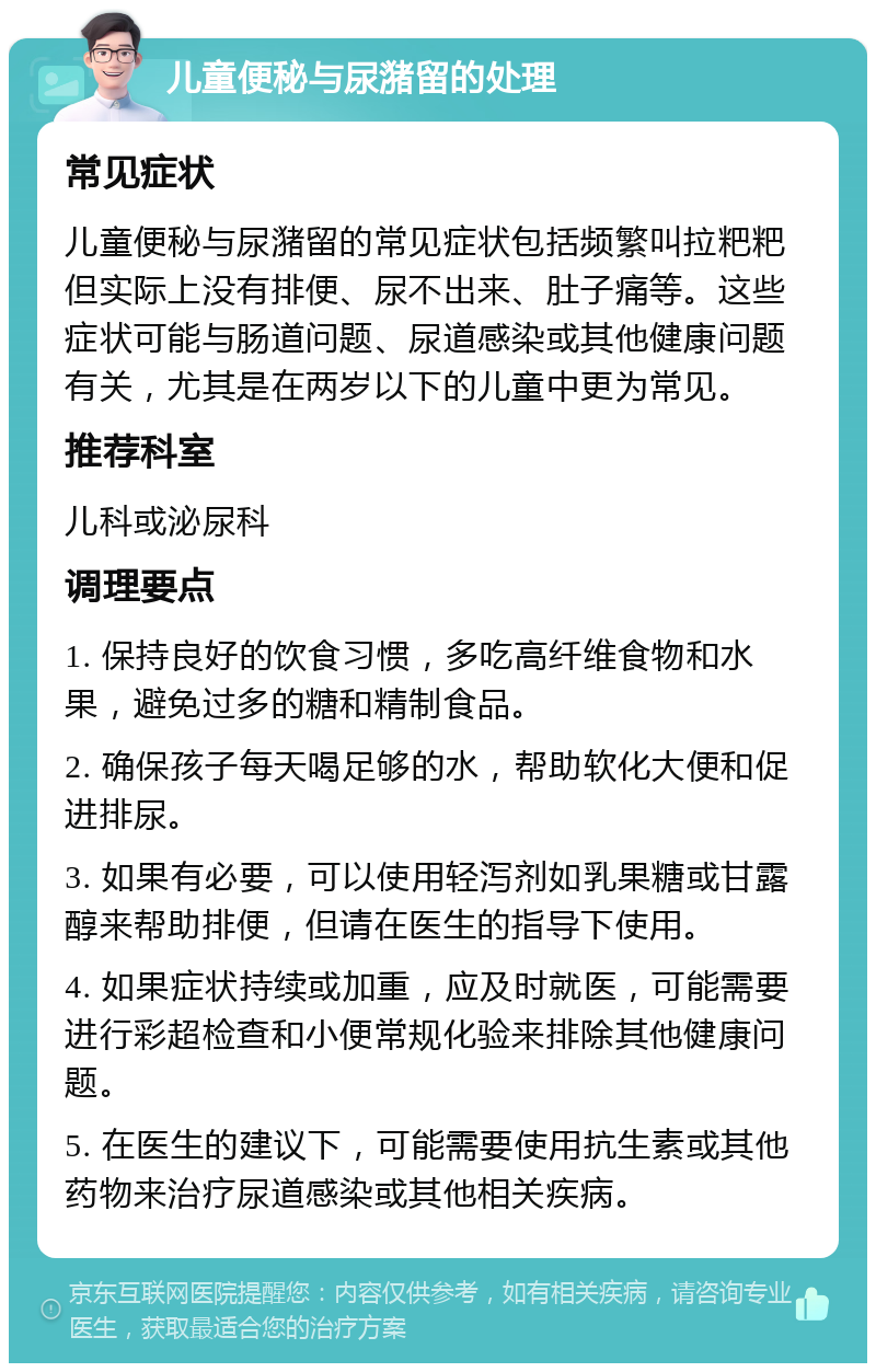 儿童便秘与尿潴留的处理 常见症状 儿童便秘与尿潴留的常见症状包括频繁叫拉粑粑但实际上没有排便、尿不出来、肚子痛等。这些症状可能与肠道问题、尿道感染或其他健康问题有关，尤其是在两岁以下的儿童中更为常见。 推荐科室 儿科或泌尿科 调理要点 1. 保持良好的饮食习惯，多吃高纤维食物和水果，避免过多的糖和精制食品。 2. 确保孩子每天喝足够的水，帮助软化大便和促进排尿。 3. 如果有必要，可以使用轻泻剂如乳果糖或甘露醇来帮助排便，但请在医生的指导下使用。 4. 如果症状持续或加重，应及时就医，可能需要进行彩超检查和小便常规化验来排除其他健康问题。 5. 在医生的建议下，可能需要使用抗生素或其他药物来治疗尿道感染或其他相关疾病。