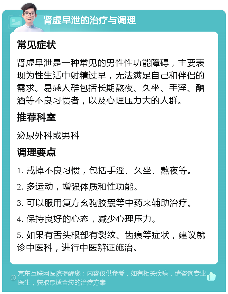 肾虚早泄的治疗与调理 常见症状 肾虚早泄是一种常见的男性性功能障碍，主要表现为性生活中射精过早，无法满足自己和伴侣的需求。易感人群包括长期熬夜、久坐、手淫、酗酒等不良习惯者，以及心理压力大的人群。 推荐科室 泌尿外科或男科 调理要点 1. 戒掉不良习惯，包括手淫、久坐、熬夜等。 2. 多运动，增强体质和性功能。 3. 可以服用复方玄驹胶囊等中药来辅助治疗。 4. 保持良好的心态，减少心理压力。 5. 如果有舌头根部有裂纹、齿痕等症状，建议就诊中医科，进行中医辨证施治。