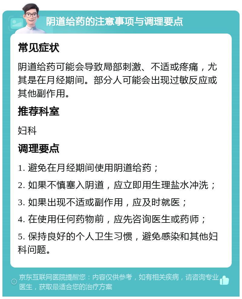 阴道给药的注意事项与调理要点 常见症状 阴道给药可能会导致局部刺激、不适或疼痛，尤其是在月经期间。部分人可能会出现过敏反应或其他副作用。 推荐科室 妇科 调理要点 1. 避免在月经期间使用阴道给药； 2. 如果不慎塞入阴道，应立即用生理盐水冲洗； 3. 如果出现不适或副作用，应及时就医； 4. 在使用任何药物前，应先咨询医生或药师； 5. 保持良好的个人卫生习惯，避免感染和其他妇科问题。