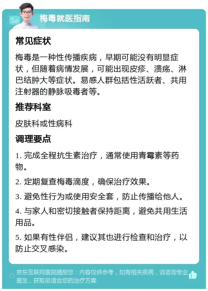 梅毒就医指南 常见症状 梅毒是一种性传播疾病，早期可能没有明显症状，但随着病情发展，可能出现皮疹、溃疡、淋巴结肿大等症状。易感人群包括性活跃者、共用注射器的静脉吸毒者等。 推荐科室 皮肤科或性病科 调理要点 1. 完成全程抗生素治疗，通常使用青霉素等药物。 2. 定期复查梅毒滴度，确保治疗效果。 3. 避免性行为或使用安全套，防止传播给他人。 4. 与家人和密切接触者保持距离，避免共用生活用品。 5. 如果有性伴侣，建议其也进行检查和治疗，以防止交叉感染。