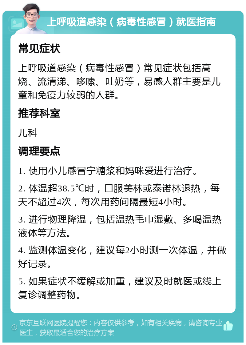 上呼吸道感染（病毒性感冒）就医指南 常见症状 上呼吸道感染（病毒性感冒）常见症状包括高烧、流清涕、哆嗦、吐奶等，易感人群主要是儿童和免疫力较弱的人群。 推荐科室 儿科 调理要点 1. 使用小儿感冒宁糖浆和妈咪爱进行治疗。 2. 体温超38.5℃时，口服美林或泰诺林退热，每天不超过4次，每次用药间隔最短4小时。 3. 进行物理降温，包括温热毛巾湿敷、多喝温热液体等方法。 4. 监测体温变化，建议每2小时测一次体温，并做好记录。 5. 如果症状不缓解或加重，建议及时就医或线上复诊调整药物。