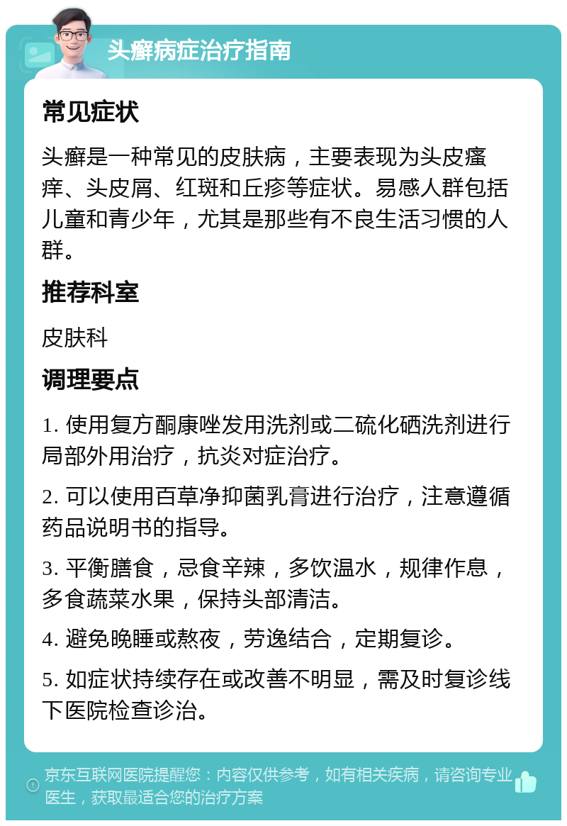 头癣病症治疗指南 常见症状 头癣是一种常见的皮肤病，主要表现为头皮瘙痒、头皮屑、红斑和丘疹等症状。易感人群包括儿童和青少年，尤其是那些有不良生活习惯的人群。 推荐科室 皮肤科 调理要点 1. 使用复方酮康唑发用洗剂或二硫化硒洗剂进行局部外用治疗，抗炎对症治疗。 2. 可以使用百草净抑菌乳膏进行治疗，注意遵循药品说明书的指导。 3. 平衡膳食，忌食辛辣，多饮温水，规律作息，多食蔬菜水果，保持头部清洁。 4. 避免晚睡或熬夜，劳逸结合，定期复诊。 5. 如症状持续存在或改善不明显，需及时复诊线下医院检查诊治。