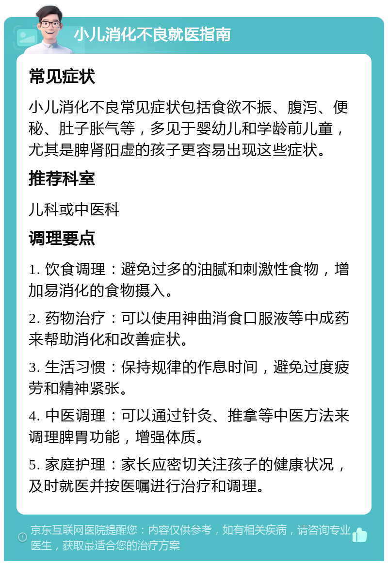 小儿消化不良就医指南 常见症状 小儿消化不良常见症状包括食欲不振、腹泻、便秘、肚子胀气等，多见于婴幼儿和学龄前儿童，尤其是脾肾阳虚的孩子更容易出现这些症状。 推荐科室 儿科或中医科 调理要点 1. 饮食调理：避免过多的油腻和刺激性食物，增加易消化的食物摄入。 2. 药物治疗：可以使用神曲消食口服液等中成药来帮助消化和改善症状。 3. 生活习惯：保持规律的作息时间，避免过度疲劳和精神紧张。 4. 中医调理：可以通过针灸、推拿等中医方法来调理脾胃功能，增强体质。 5. 家庭护理：家长应密切关注孩子的健康状况，及时就医并按医嘱进行治疗和调理。