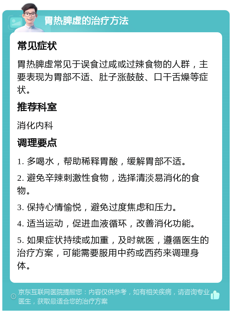 胃热脾虚的治疗方法 常见症状 胃热脾虚常见于误食过咸或过辣食物的人群，主要表现为胃部不适、肚子涨鼓鼓、口干舌燥等症状。 推荐科室 消化内科 调理要点 1. 多喝水，帮助稀释胃酸，缓解胃部不适。 2. 避免辛辣刺激性食物，选择清淡易消化的食物。 3. 保持心情愉悦，避免过度焦虑和压力。 4. 适当运动，促进血液循环，改善消化功能。 5. 如果症状持续或加重，及时就医，遵循医生的治疗方案，可能需要服用中药或西药来调理身体。