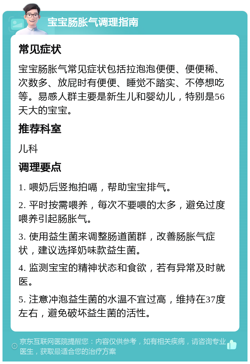 宝宝肠胀气调理指南 常见症状 宝宝肠胀气常见症状包括拉泡泡便便、便便稀、次数多、放屁时有便便、睡觉不踏实、不停想吃等。易感人群主要是新生儿和婴幼儿，特别是56天大的宝宝。 推荐科室 儿科 调理要点 1. 喂奶后竖抱拍嗝，帮助宝宝排气。 2. 平时按需喂养，每次不要喂的太多，避免过度喂养引起肠胀气。 3. 使用益生菌来调整肠道菌群，改善肠胀气症状，建议选择奶味款益生菌。 4. 监测宝宝的精神状态和食欲，若有异常及时就医。 5. 注意冲泡益生菌的水温不宜过高，维持在37度左右，避免破坏益生菌的活性。