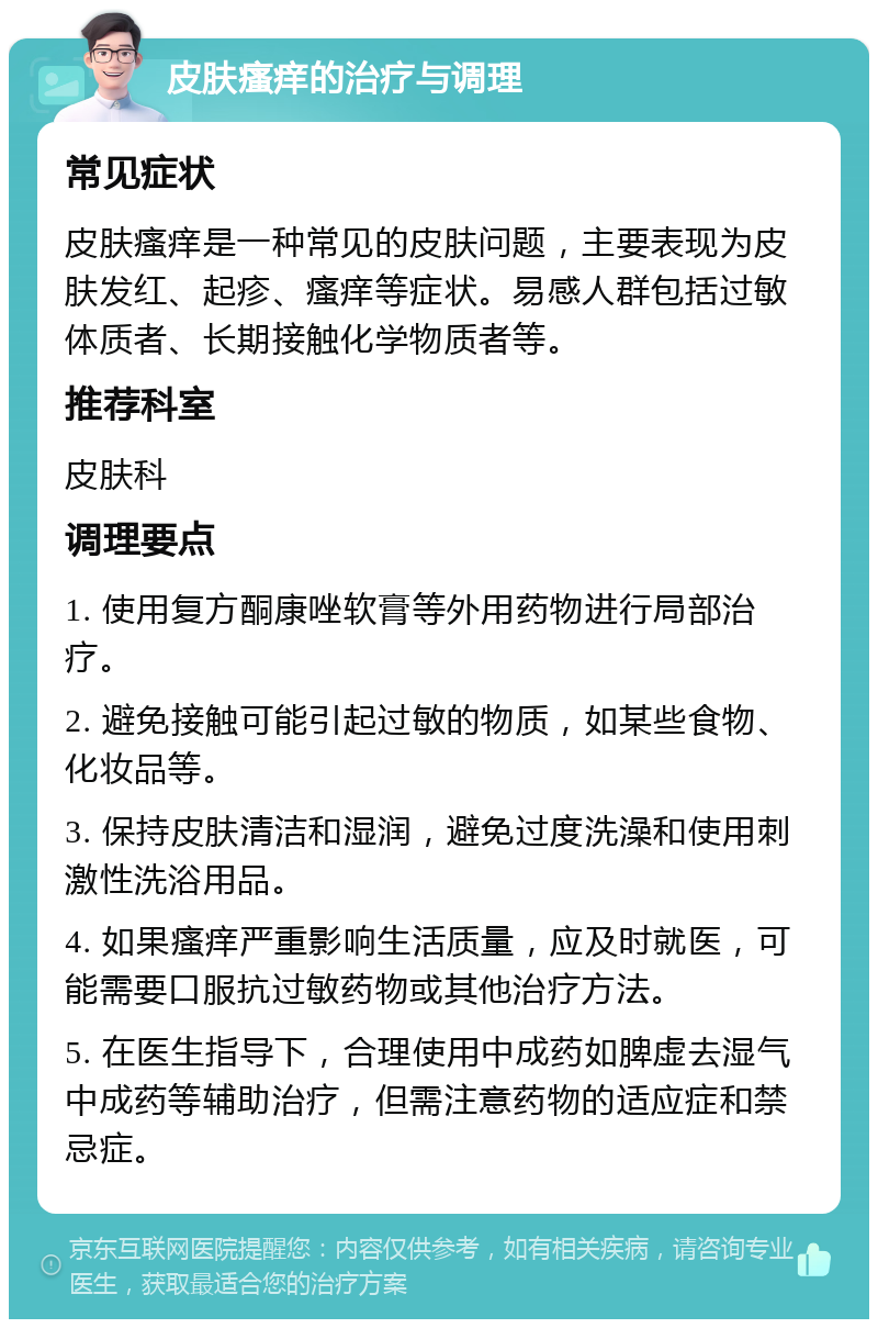 皮肤瘙痒的治疗与调理 常见症状 皮肤瘙痒是一种常见的皮肤问题，主要表现为皮肤发红、起疹、瘙痒等症状。易感人群包括过敏体质者、长期接触化学物质者等。 推荐科室 皮肤科 调理要点 1. 使用复方酮康唑软膏等外用药物进行局部治疗。 2. 避免接触可能引起过敏的物质，如某些食物、化妆品等。 3. 保持皮肤清洁和湿润，避免过度洗澡和使用刺激性洗浴用品。 4. 如果瘙痒严重影响生活质量，应及时就医，可能需要口服抗过敏药物或其他治疗方法。 5. 在医生指导下，合理使用中成药如脾虚去湿气中成药等辅助治疗，但需注意药物的适应症和禁忌症。