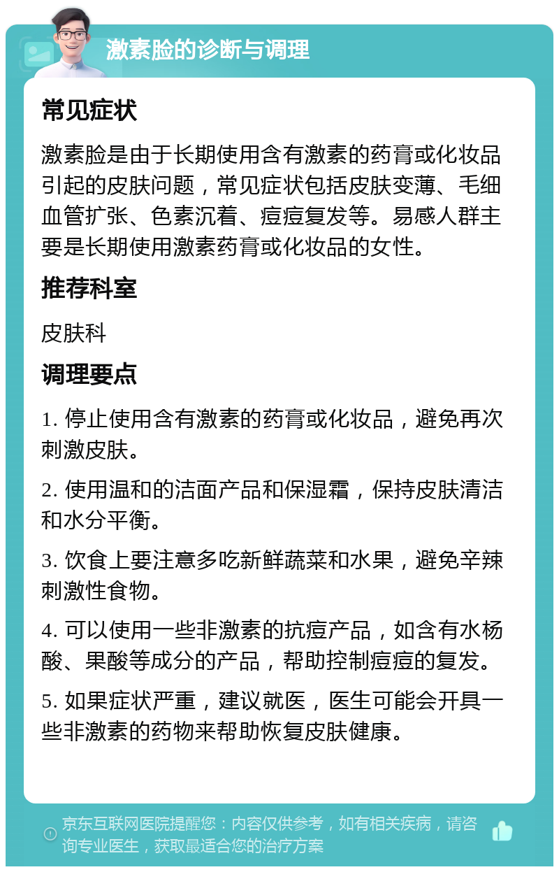 激素脸的诊断与调理 常见症状 激素脸是由于长期使用含有激素的药膏或化妆品引起的皮肤问题，常见症状包括皮肤变薄、毛细血管扩张、色素沉着、痘痘复发等。易感人群主要是长期使用激素药膏或化妆品的女性。 推荐科室 皮肤科 调理要点 1. 停止使用含有激素的药膏或化妆品，避免再次刺激皮肤。 2. 使用温和的洁面产品和保湿霜，保持皮肤清洁和水分平衡。 3. 饮食上要注意多吃新鲜蔬菜和水果，避免辛辣刺激性食物。 4. 可以使用一些非激素的抗痘产品，如含有水杨酸、果酸等成分的产品，帮助控制痘痘的复发。 5. 如果症状严重，建议就医，医生可能会开具一些非激素的药物来帮助恢复皮肤健康。