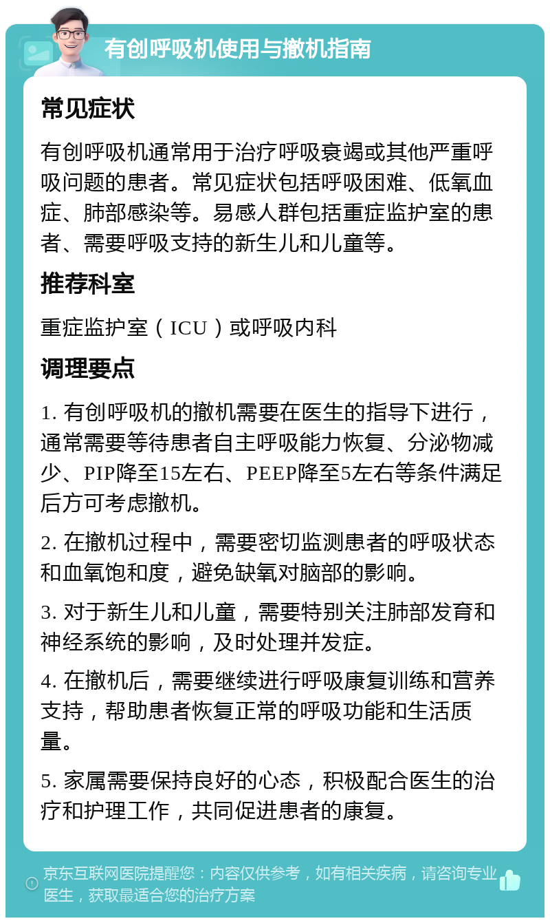 有创呼吸机使用与撤机指南 常见症状 有创呼吸机通常用于治疗呼吸衰竭或其他严重呼吸问题的患者。常见症状包括呼吸困难、低氧血症、肺部感染等。易感人群包括重症监护室的患者、需要呼吸支持的新生儿和儿童等。 推荐科室 重症监护室（ICU）或呼吸内科 调理要点 1. 有创呼吸机的撤机需要在医生的指导下进行，通常需要等待患者自主呼吸能力恢复、分泌物减少、PIP降至15左右、PEEP降至5左右等条件满足后方可考虑撤机。 2. 在撤机过程中，需要密切监测患者的呼吸状态和血氧饱和度，避免缺氧对脑部的影响。 3. 对于新生儿和儿童，需要特别关注肺部发育和神经系统的影响，及时处理并发症。 4. 在撤机后，需要继续进行呼吸康复训练和营养支持，帮助患者恢复正常的呼吸功能和生活质量。 5. 家属需要保持良好的心态，积极配合医生的治疗和护理工作，共同促进患者的康复。