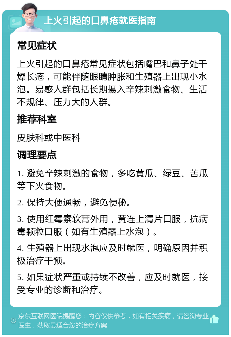 上火引起的口鼻疮就医指南 常见症状 上火引起的口鼻疮常见症状包括嘴巴和鼻子处干燥长疮，可能伴随眼睛肿胀和生殖器上出现小水泡。易感人群包括长期摄入辛辣刺激食物、生活不规律、压力大的人群。 推荐科室 皮肤科或中医科 调理要点 1. 避免辛辣刺激的食物，多吃黄瓜、绿豆、苦瓜等下火食物。 2. 保持大便通畅，避免便秘。 3. 使用红霉素软膏外用，黄连上清片口服，抗病毒颗粒口服（如有生殖器上水泡）。 4. 生殖器上出现水泡应及时就医，明确原因并积极治疗干预。 5. 如果症状严重或持续不改善，应及时就医，接受专业的诊断和治疗。