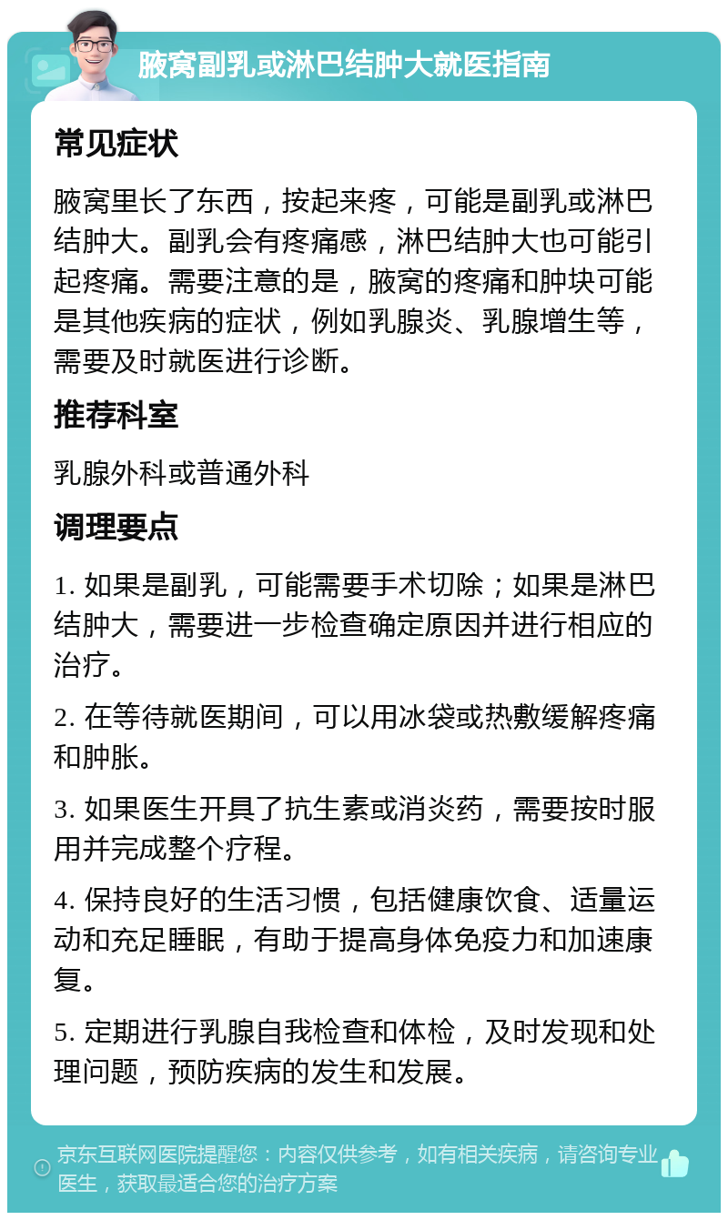 腋窝副乳或淋巴结肿大就医指南 常见症状 腋窝里长了东西，按起来疼，可能是副乳或淋巴结肿大。副乳会有疼痛感，淋巴结肿大也可能引起疼痛。需要注意的是，腋窝的疼痛和肿块可能是其他疾病的症状，例如乳腺炎、乳腺增生等，需要及时就医进行诊断。 推荐科室 乳腺外科或普通外科 调理要点 1. 如果是副乳，可能需要手术切除；如果是淋巴结肿大，需要进一步检查确定原因并进行相应的治疗。 2. 在等待就医期间，可以用冰袋或热敷缓解疼痛和肿胀。 3. 如果医生开具了抗生素或消炎药，需要按时服用并完成整个疗程。 4. 保持良好的生活习惯，包括健康饮食、适量运动和充足睡眠，有助于提高身体免疫力和加速康复。 5. 定期进行乳腺自我检查和体检，及时发现和处理问题，预防疾病的发生和发展。