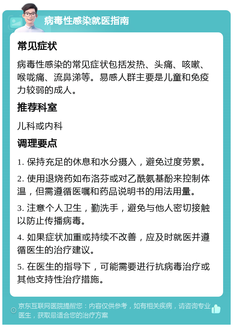 病毒性感染就医指南 常见症状 病毒性感染的常见症状包括发热、头痛、咳嗽、喉咙痛、流鼻涕等。易感人群主要是儿童和免疫力较弱的成人。 推荐科室 儿科或内科 调理要点 1. 保持充足的休息和水分摄入，避免过度劳累。 2. 使用退烧药如布洛芬或对乙酰氨基酚来控制体温，但需遵循医嘱和药品说明书的用法用量。 3. 注意个人卫生，勤洗手，避免与他人密切接触以防止传播病毒。 4. 如果症状加重或持续不改善，应及时就医并遵循医生的治疗建议。 5. 在医生的指导下，可能需要进行抗病毒治疗或其他支持性治疗措施。