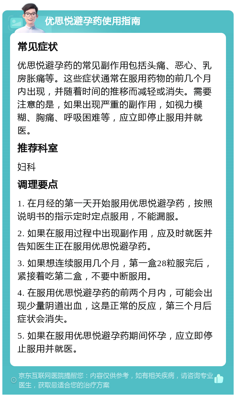 优思悦避孕药使用指南 常见症状 优思悦避孕药的常见副作用包括头痛、恶心、乳房胀痛等。这些症状通常在服用药物的前几个月内出现，并随着时间的推移而减轻或消失。需要注意的是，如果出现严重的副作用，如视力模糊、胸痛、呼吸困难等，应立即停止服用并就医。 推荐科室 妇科 调理要点 1. 在月经的第一天开始服用优思悦避孕药，按照说明书的指示定时定点服用，不能漏服。 2. 如果在服用过程中出现副作用，应及时就医并告知医生正在服用优思悦避孕药。 3. 如果想连续服用几个月，第一盒28粒服完后，紧接着吃第二盒，不要中断服用。 4. 在服用优思悦避孕药的前两个月内，可能会出现少量阴道出血，这是正常的反应，第三个月后症状会消失。 5. 如果在服用优思悦避孕药期间怀孕，应立即停止服用并就医。