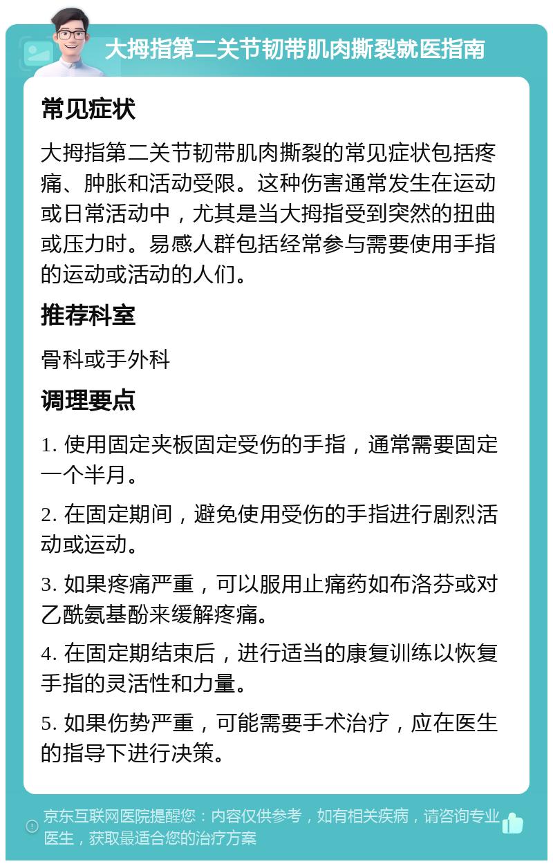 大拇指第二关节韧带肌肉撕裂就医指南 常见症状 大拇指第二关节韧带肌肉撕裂的常见症状包括疼痛、肿胀和活动受限。这种伤害通常发生在运动或日常活动中，尤其是当大拇指受到突然的扭曲或压力时。易感人群包括经常参与需要使用手指的运动或活动的人们。 推荐科室 骨科或手外科 调理要点 1. 使用固定夹板固定受伤的手指，通常需要固定一个半月。 2. 在固定期间，避免使用受伤的手指进行剧烈活动或运动。 3. 如果疼痛严重，可以服用止痛药如布洛芬或对乙酰氨基酚来缓解疼痛。 4. 在固定期结束后，进行适当的康复训练以恢复手指的灵活性和力量。 5. 如果伤势严重，可能需要手术治疗，应在医生的指导下进行决策。