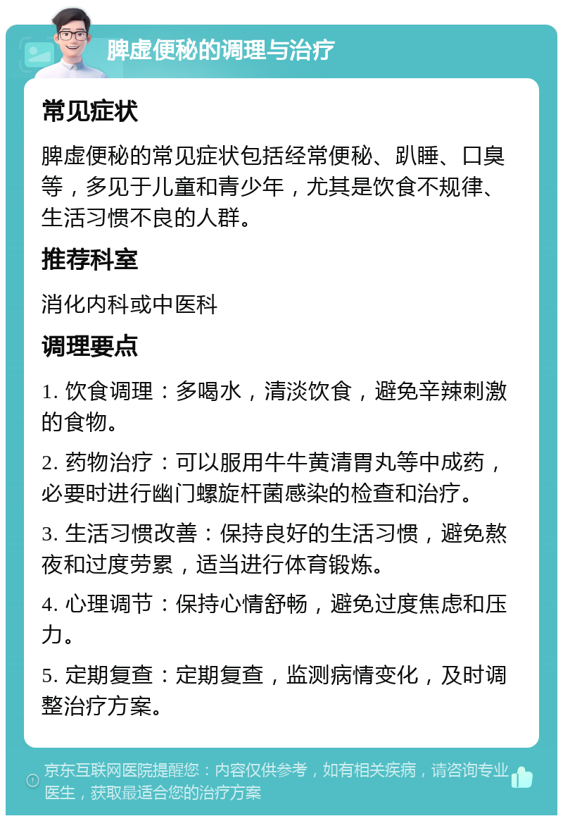 脾虚便秘的调理与治疗 常见症状 脾虚便秘的常见症状包括经常便秘、趴睡、口臭等，多见于儿童和青少年，尤其是饮食不规律、生活习惯不良的人群。 推荐科室 消化内科或中医科 调理要点 1. 饮食调理：多喝水，清淡饮食，避免辛辣刺激的食物。 2. 药物治疗：可以服用牛牛黄清胃丸等中成药，必要时进行幽门螺旋杆菌感染的检查和治疗。 3. 生活习惯改善：保持良好的生活习惯，避免熬夜和过度劳累，适当进行体育锻炼。 4. 心理调节：保持心情舒畅，避免过度焦虑和压力。 5. 定期复查：定期复查，监测病情变化，及时调整治疗方案。