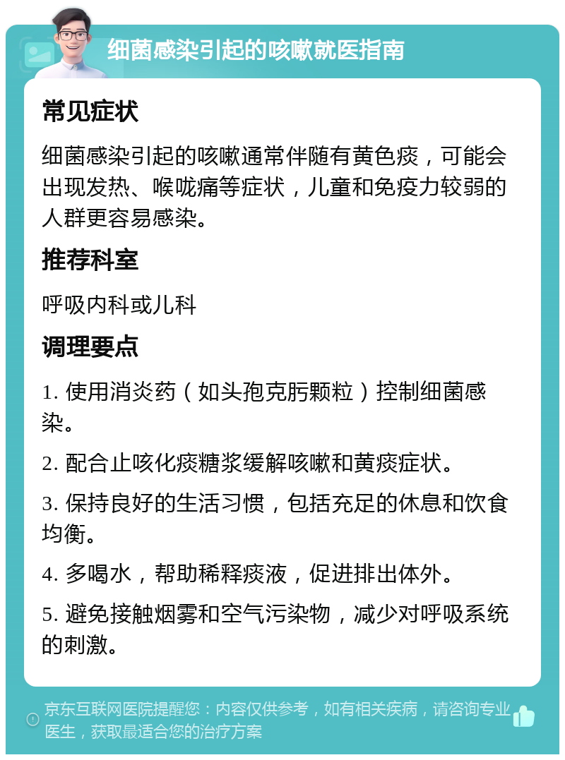 细菌感染引起的咳嗽就医指南 常见症状 细菌感染引起的咳嗽通常伴随有黄色痰，可能会出现发热、喉咙痛等症状，儿童和免疫力较弱的人群更容易感染。 推荐科室 呼吸内科或儿科 调理要点 1. 使用消炎药（如头孢克肟颗粒）控制细菌感染。 2. 配合止咳化痰糖浆缓解咳嗽和黄痰症状。 3. 保持良好的生活习惯，包括充足的休息和饮食均衡。 4. 多喝水，帮助稀释痰液，促进排出体外。 5. 避免接触烟雾和空气污染物，减少对呼吸系统的刺激。