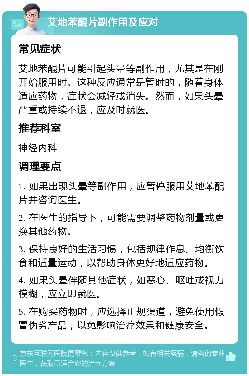 艾地苯醌片副作用及应对 常见症状 艾地苯醌片可能引起头晕等副作用，尤其是在刚开始服用时。这种反应通常是暂时的，随着身体适应药物，症状会减轻或消失。然而，如果头晕严重或持续不退，应及时就医。 推荐科室 神经内科 调理要点 1. 如果出现头晕等副作用，应暂停服用艾地苯醌片并咨询医生。 2. 在医生的指导下，可能需要调整药物剂量或更换其他药物。 3. 保持良好的生活习惯，包括规律作息、均衡饮食和适量运动，以帮助身体更好地适应药物。 4. 如果头晕伴随其他症状，如恶心、呕吐或视力模糊，应立即就医。 5. 在购买药物时，应选择正规渠道，避免使用假冒伪劣产品，以免影响治疗效果和健康安全。