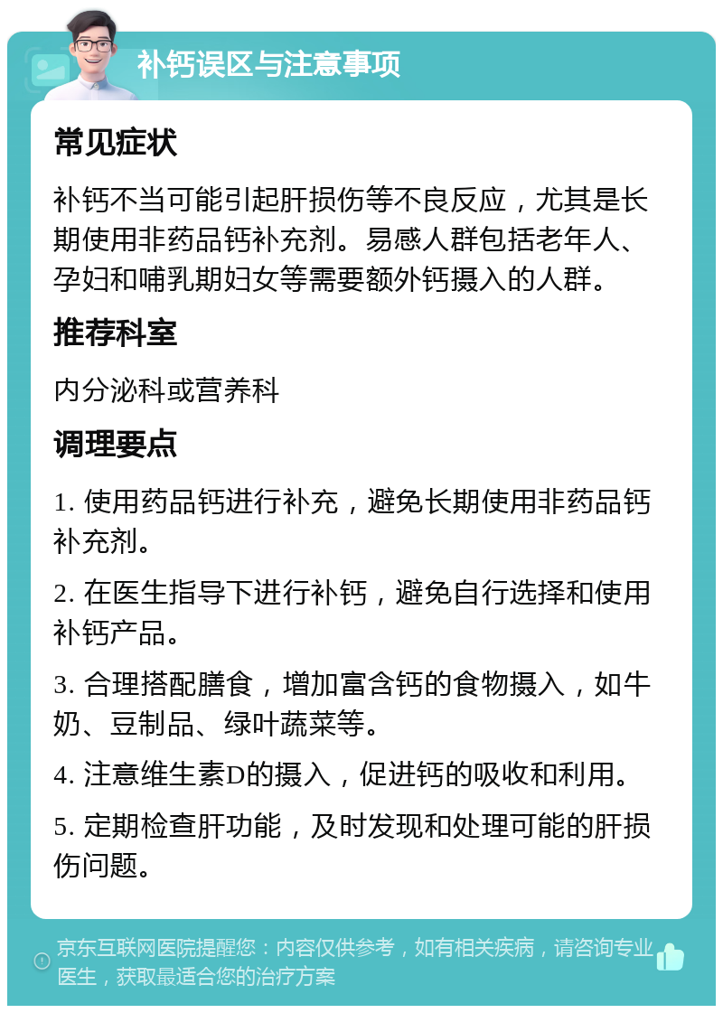 补钙误区与注意事项 常见症状 补钙不当可能引起肝损伤等不良反应，尤其是长期使用非药品钙补充剂。易感人群包括老年人、孕妇和哺乳期妇女等需要额外钙摄入的人群。 推荐科室 内分泌科或营养科 调理要点 1. 使用药品钙进行补充，避免长期使用非药品钙补充剂。 2. 在医生指导下进行补钙，避免自行选择和使用补钙产品。 3. 合理搭配膳食，增加富含钙的食物摄入，如牛奶、豆制品、绿叶蔬菜等。 4. 注意维生素D的摄入，促进钙的吸收和利用。 5. 定期检查肝功能，及时发现和处理可能的肝损伤问题。