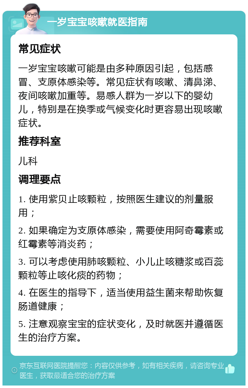 一岁宝宝咳嗽就医指南 常见症状 一岁宝宝咳嗽可能是由多种原因引起，包括感冒、支原体感染等。常见症状有咳嗽、清鼻涕、夜间咳嗽加重等。易感人群为一岁以下的婴幼儿，特别是在换季或气候变化时更容易出现咳嗽症状。 推荐科室 儿科 调理要点 1. 使用紫贝止咳颗粒，按照医生建议的剂量服用； 2. 如果确定为支原体感染，需要使用阿奇霉素或红霉素等消炎药； 3. 可以考虑使用肺咳颗粒、小儿止咳糖浆或百蕊颗粒等止咳化痰的药物； 4. 在医生的指导下，适当使用益生菌来帮助恢复肠道健康； 5. 注意观察宝宝的症状变化，及时就医并遵循医生的治疗方案。