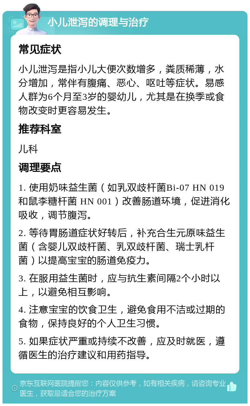 小儿泄泻的调理与治疗 常见症状 小儿泄泻是指小儿大便次数增多，粪质稀薄，水分增加，常伴有腹痛、恶心、呕吐等症状。易感人群为6个月至3岁的婴幼儿，尤其是在换季或食物改变时更容易发生。 推荐科室 儿科 调理要点 1. 使用奶味益生菌（如乳双歧杆菌Bi-07 HN 019 和鼠李糖杆菌 HN 001）改善肠道环境，促进消化吸收，调节腹泻。 2. 等待胃肠道症状好转后，补充合生元原味益生菌（含婴儿双歧杆菌、乳双歧杆菌、瑞士乳杆菌）以提高宝宝的肠道免疫力。 3. 在服用益生菌时，应与抗生素间隔2个小时以上，以避免相互影响。 4. 注意宝宝的饮食卫生，避免食用不洁或过期的食物，保持良好的个人卫生习惯。 5. 如果症状严重或持续不改善，应及时就医，遵循医生的治疗建议和用药指导。