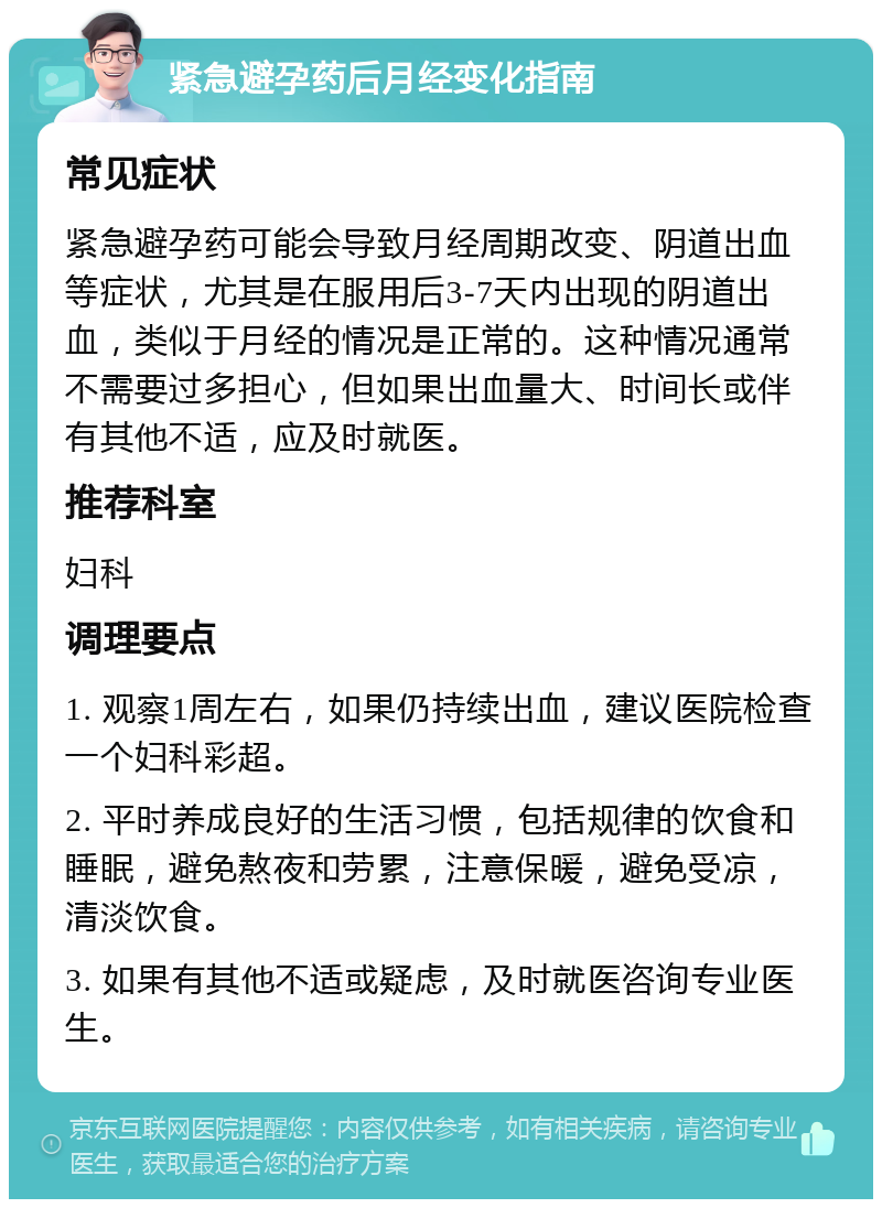 紧急避孕药后月经变化指南 常见症状 紧急避孕药可能会导致月经周期改变、阴道出血等症状，尤其是在服用后3-7天内出现的阴道出血，类似于月经的情况是正常的。这种情况通常不需要过多担心，但如果出血量大、时间长或伴有其他不适，应及时就医。 推荐科室 妇科 调理要点 1. 观察1周左右，如果仍持续出血，建议医院检查一个妇科彩超。 2. 平时养成良好的生活习惯，包括规律的饮食和睡眠，避免熬夜和劳累，注意保暖，避免受凉，清淡饮食。 3. 如果有其他不适或疑虑，及时就医咨询专业医生。