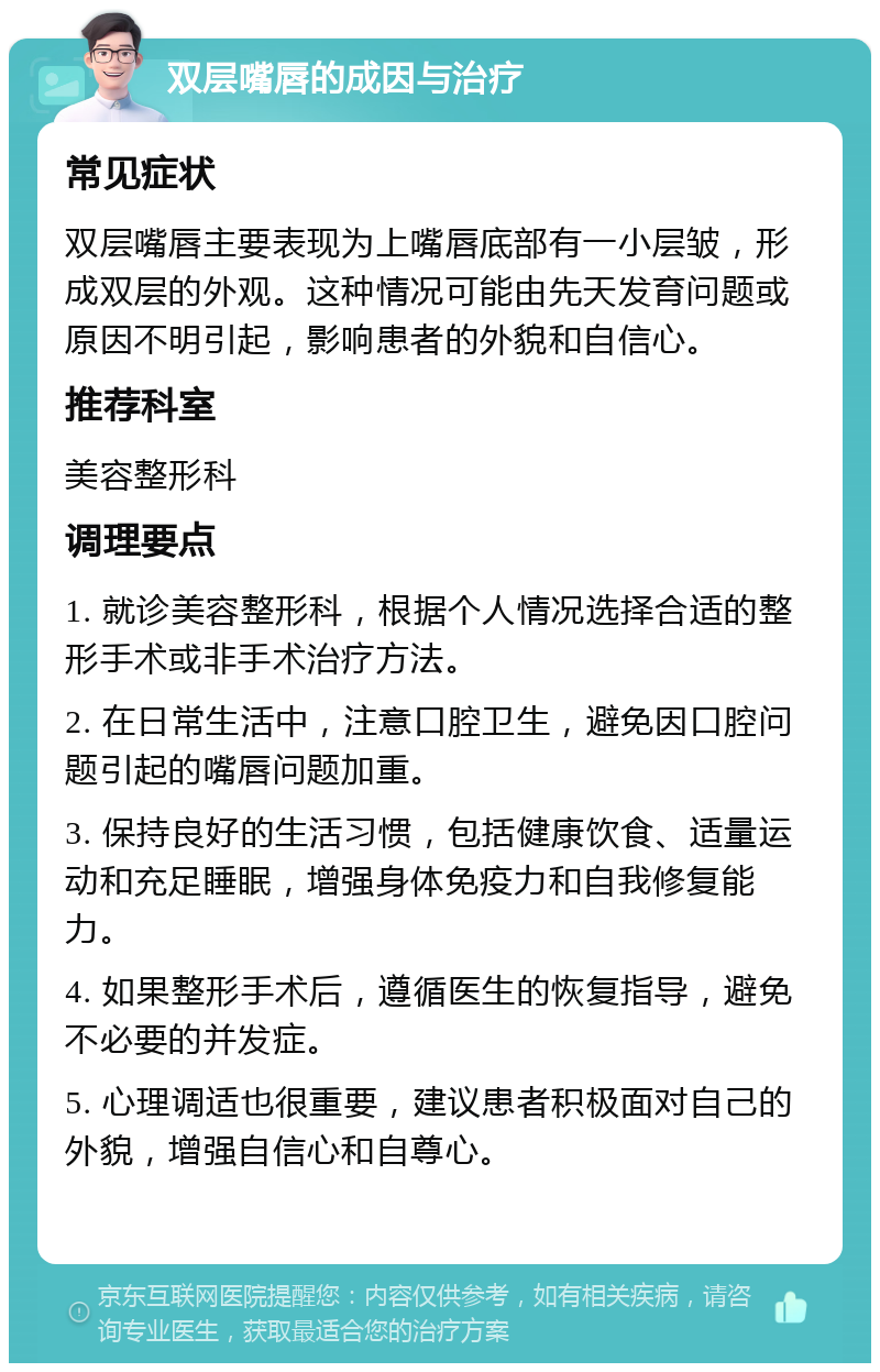 双层嘴唇的成因与治疗 常见症状 双层嘴唇主要表现为上嘴唇底部有一小层皱，形成双层的外观。这种情况可能由先天发育问题或原因不明引起，影响患者的外貌和自信心。 推荐科室 美容整形科 调理要点 1. 就诊美容整形科，根据个人情况选择合适的整形手术或非手术治疗方法。 2. 在日常生活中，注意口腔卫生，避免因口腔问题引起的嘴唇问题加重。 3. 保持良好的生活习惯，包括健康饮食、适量运动和充足睡眠，增强身体免疫力和自我修复能力。 4. 如果整形手术后，遵循医生的恢复指导，避免不必要的并发症。 5. 心理调适也很重要，建议患者积极面对自己的外貌，增强自信心和自尊心。