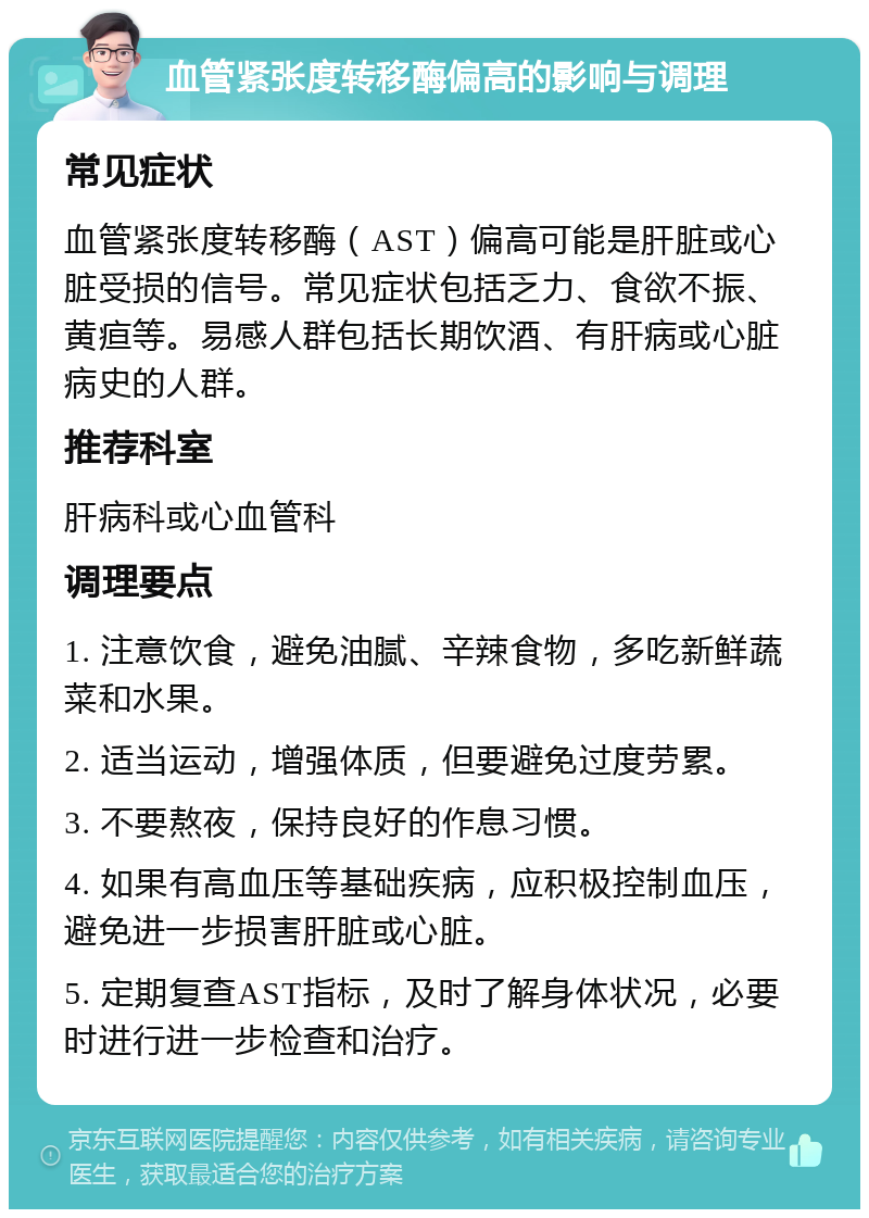 血管紧张度转移酶偏高的影响与调理 常见症状 血管紧张度转移酶（AST）偏高可能是肝脏或心脏受损的信号。常见症状包括乏力、食欲不振、黄疸等。易感人群包括长期饮酒、有肝病或心脏病史的人群。 推荐科室 肝病科或心血管科 调理要点 1. 注意饮食，避免油腻、辛辣食物，多吃新鲜蔬菜和水果。 2. 适当运动，增强体质，但要避免过度劳累。 3. 不要熬夜，保持良好的作息习惯。 4. 如果有高血压等基础疾病，应积极控制血压，避免进一步损害肝脏或心脏。 5. 定期复查AST指标，及时了解身体状况，必要时进行进一步检查和治疗。