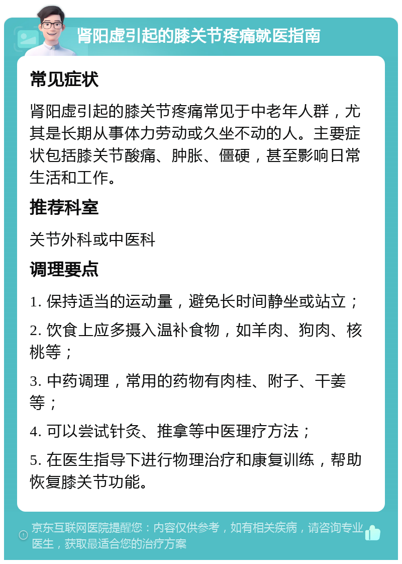 肾阳虚引起的膝关节疼痛就医指南 常见症状 肾阳虚引起的膝关节疼痛常见于中老年人群，尤其是长期从事体力劳动或久坐不动的人。主要症状包括膝关节酸痛、肿胀、僵硬，甚至影响日常生活和工作。 推荐科室 关节外科或中医科 调理要点 1. 保持适当的运动量，避免长时间静坐或站立； 2. 饮食上应多摄入温补食物，如羊肉、狗肉、核桃等； 3. 中药调理，常用的药物有肉桂、附子、干姜等； 4. 可以尝试针灸、推拿等中医理疗方法； 5. 在医生指导下进行物理治疗和康复训练，帮助恢复膝关节功能。