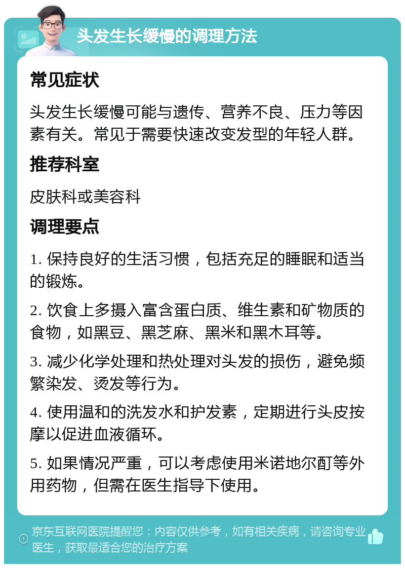 头发生长缓慢的调理方法 常见症状 头发生长缓慢可能与遗传、营养不良、压力等因素有关。常见于需要快速改变发型的年轻人群。 推荐科室 皮肤科或美容科 调理要点 1. 保持良好的生活习惯，包括充足的睡眠和适当的锻炼。 2. 饮食上多摄入富含蛋白质、维生素和矿物质的食物，如黑豆、黑芝麻、黑米和黑木耳等。 3. 减少化学处理和热处理对头发的损伤，避免频繁染发、烫发等行为。 4. 使用温和的洗发水和护发素，定期进行头皮按摩以促进血液循环。 5. 如果情况严重，可以考虑使用米诺地尔酊等外用药物，但需在医生指导下使用。