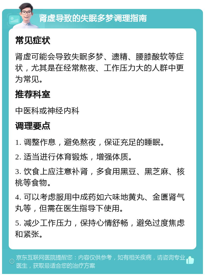 肾虚导致的失眠多梦调理指南 常见症状 肾虚可能会导致失眠多梦、遗精、腰膝酸软等症状，尤其是在经常熬夜、工作压力大的人群中更为常见。 推荐科室 中医科或神经内科 调理要点 1. 调整作息，避免熬夜，保证充足的睡眠。 2. 适当进行体育锻炼，增强体质。 3. 饮食上应注意补肾，多食用黑豆、黑芝麻、核桃等食物。 4. 可以考虑服用中成药如六味地黄丸、金匮肾气丸等，但需在医生指导下使用。 5. 减少工作压力，保持心情舒畅，避免过度焦虑和紧张。