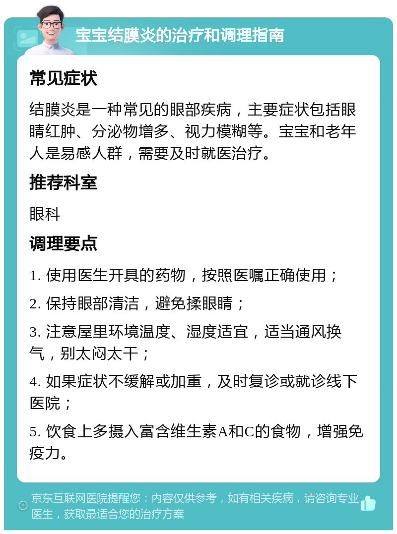 宝宝结膜炎的治疗和调理指南 常见症状 结膜炎是一种常见的眼部疾病，主要症状包括眼睛红肿、分泌物增多、视力模糊等。宝宝和老年人是易感人群，需要及时就医治疗。 推荐科室 眼科 调理要点 1. 使用医生开具的药物，按照医嘱正确使用； 2. 保持眼部清洁，避免揉眼睛； 3. 注意屋里环境温度、湿度适宜，适当通风换气，别太闷太干； 4. 如果症状不缓解或加重，及时复诊或就诊线下医院； 5. 饮食上多摄入富含维生素A和C的食物，增强免疫力。