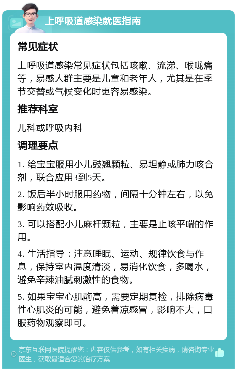 上呼吸道感染就医指南 常见症状 上呼吸道感染常见症状包括咳嗽、流涕、喉咙痛等，易感人群主要是儿童和老年人，尤其是在季节交替或气候变化时更容易感染。 推荐科室 儿科或呼吸内科 调理要点 1. 给宝宝服用小儿豉翘颗粒、易坦静或肺力咳合剂，联合应用3到5天。 2. 饭后半小时服用药物，间隔十分钟左右，以免影响药效吸收。 3. 可以搭配小儿麻杆颗粒，主要是止咳平喘的作用。 4. 生活指导：注意睡眠、运动、规律饮食与作息，保持室内温度清淡，易消化饮食，多喝水，避免辛辣油腻刺激性的食物。 5. 如果宝宝心肌酶高，需要定期复检，排除病毒性心肌炎的可能，避免着凉感冒，影响不大，口服药物观察即可。