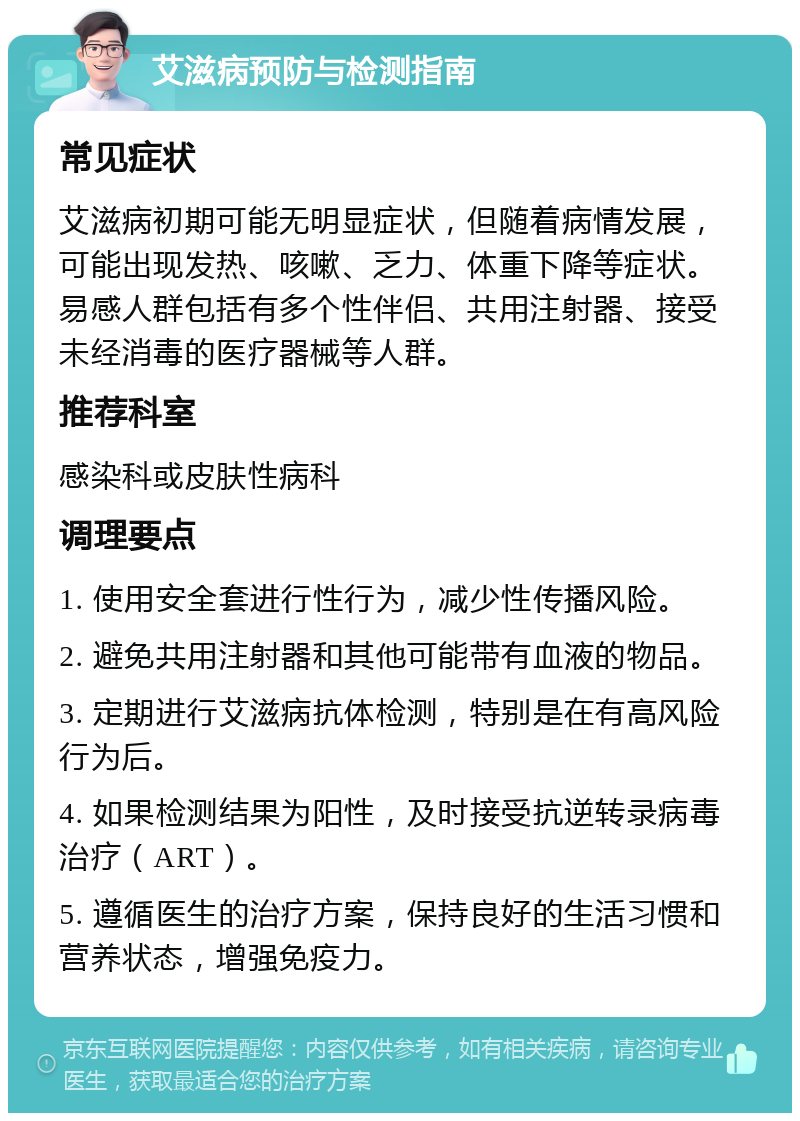 艾滋病预防与检测指南 常见症状 艾滋病初期可能无明显症状，但随着病情发展，可能出现发热、咳嗽、乏力、体重下降等症状。易感人群包括有多个性伴侣、共用注射器、接受未经消毒的医疗器械等人群。 推荐科室 感染科或皮肤性病科 调理要点 1. 使用安全套进行性行为，减少性传播风险。 2. 避免共用注射器和其他可能带有血液的物品。 3. 定期进行艾滋病抗体检测，特别是在有高风险行为后。 4. 如果检测结果为阳性，及时接受抗逆转录病毒治疗（ART）。 5. 遵循医生的治疗方案，保持良好的生活习惯和营养状态，增强免疫力。