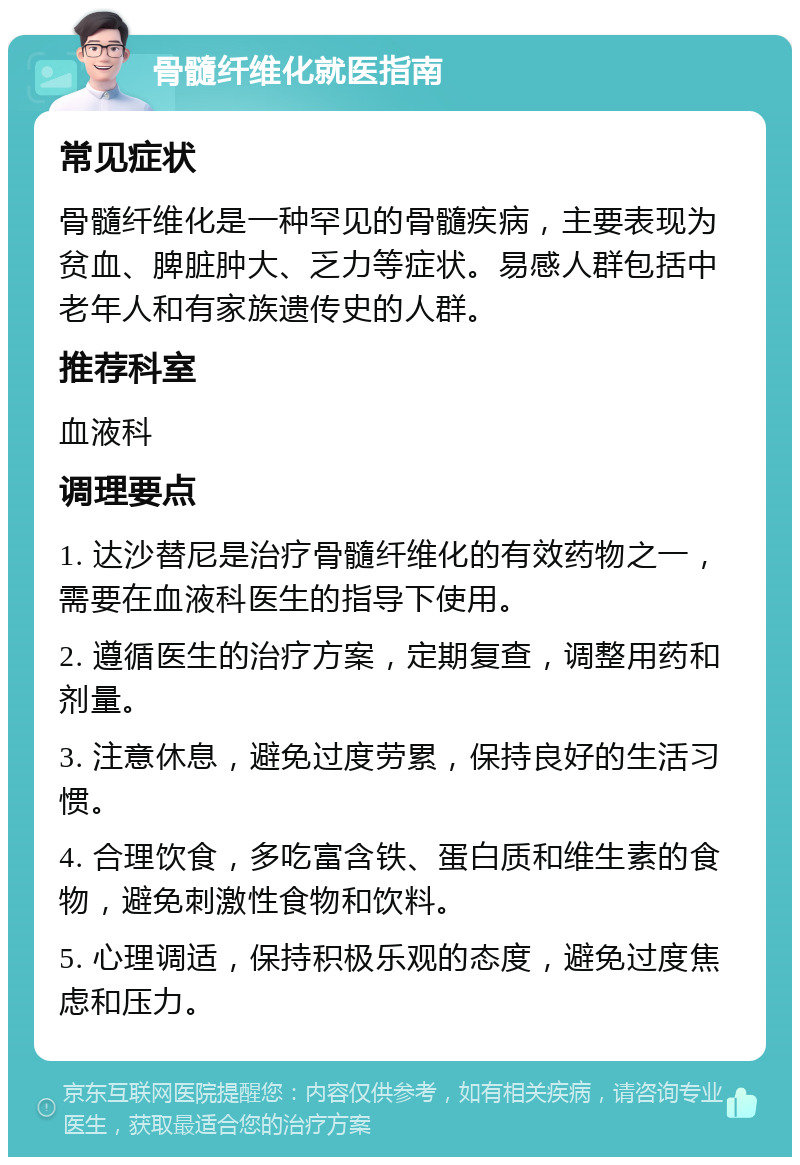 骨髓纤维化就医指南 常见症状 骨髓纤维化是一种罕见的骨髓疾病，主要表现为贫血、脾脏肿大、乏力等症状。易感人群包括中老年人和有家族遗传史的人群。 推荐科室 血液科 调理要点 1. 达沙替尼是治疗骨髓纤维化的有效药物之一，需要在血液科医生的指导下使用。 2. 遵循医生的治疗方案，定期复查，调整用药和剂量。 3. 注意休息，避免过度劳累，保持良好的生活习惯。 4. 合理饮食，多吃富含铁、蛋白质和维生素的食物，避免刺激性食物和饮料。 5. 心理调适，保持积极乐观的态度，避免过度焦虑和压力。