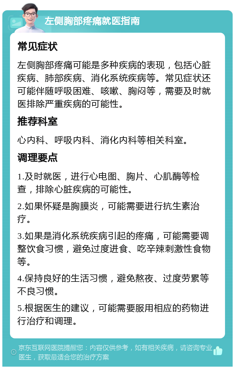 左侧胸部疼痛就医指南 常见症状 左侧胸部疼痛可能是多种疾病的表现，包括心脏疾病、肺部疾病、消化系统疾病等。常见症状还可能伴随呼吸困难、咳嗽、胸闷等，需要及时就医排除严重疾病的可能性。 推荐科室 心内科、呼吸内科、消化内科等相关科室。 调理要点 1.及时就医，进行心电图、胸片、心肌酶等检查，排除心脏疾病的可能性。 2.如果怀疑是胸膜炎，可能需要进行抗生素治疗。 3.如果是消化系统疾病引起的疼痛，可能需要调整饮食习惯，避免过度进食、吃辛辣刺激性食物等。 4.保持良好的生活习惯，避免熬夜、过度劳累等不良习惯。 5.根据医生的建议，可能需要服用相应的药物进行治疗和调理。