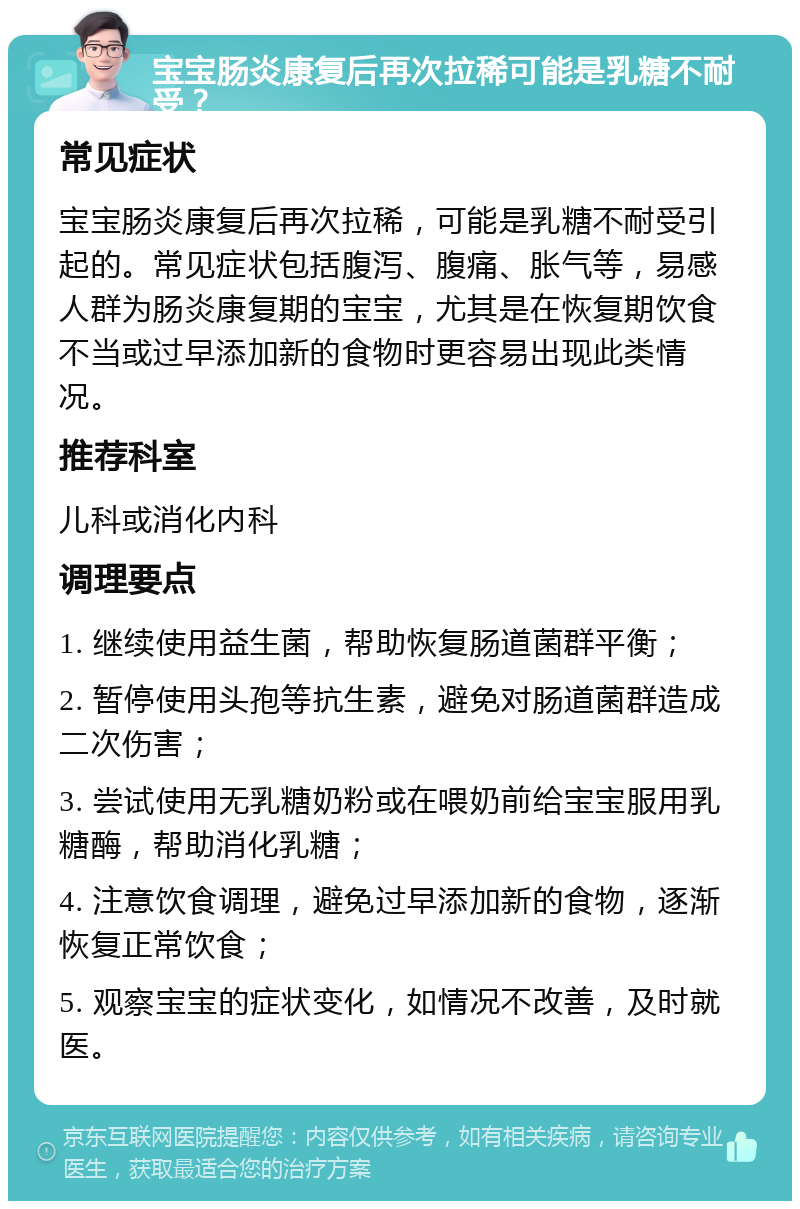 宝宝肠炎康复后再次拉稀可能是乳糖不耐受？ 常见症状 宝宝肠炎康复后再次拉稀，可能是乳糖不耐受引起的。常见症状包括腹泻、腹痛、胀气等，易感人群为肠炎康复期的宝宝，尤其是在恢复期饮食不当或过早添加新的食物时更容易出现此类情况。 推荐科室 儿科或消化内科 调理要点 1. 继续使用益生菌，帮助恢复肠道菌群平衡； 2. 暂停使用头孢等抗生素，避免对肠道菌群造成二次伤害； 3. 尝试使用无乳糖奶粉或在喂奶前给宝宝服用乳糖酶，帮助消化乳糖； 4. 注意饮食调理，避免过早添加新的食物，逐渐恢复正常饮食； 5. 观察宝宝的症状变化，如情况不改善，及时就医。