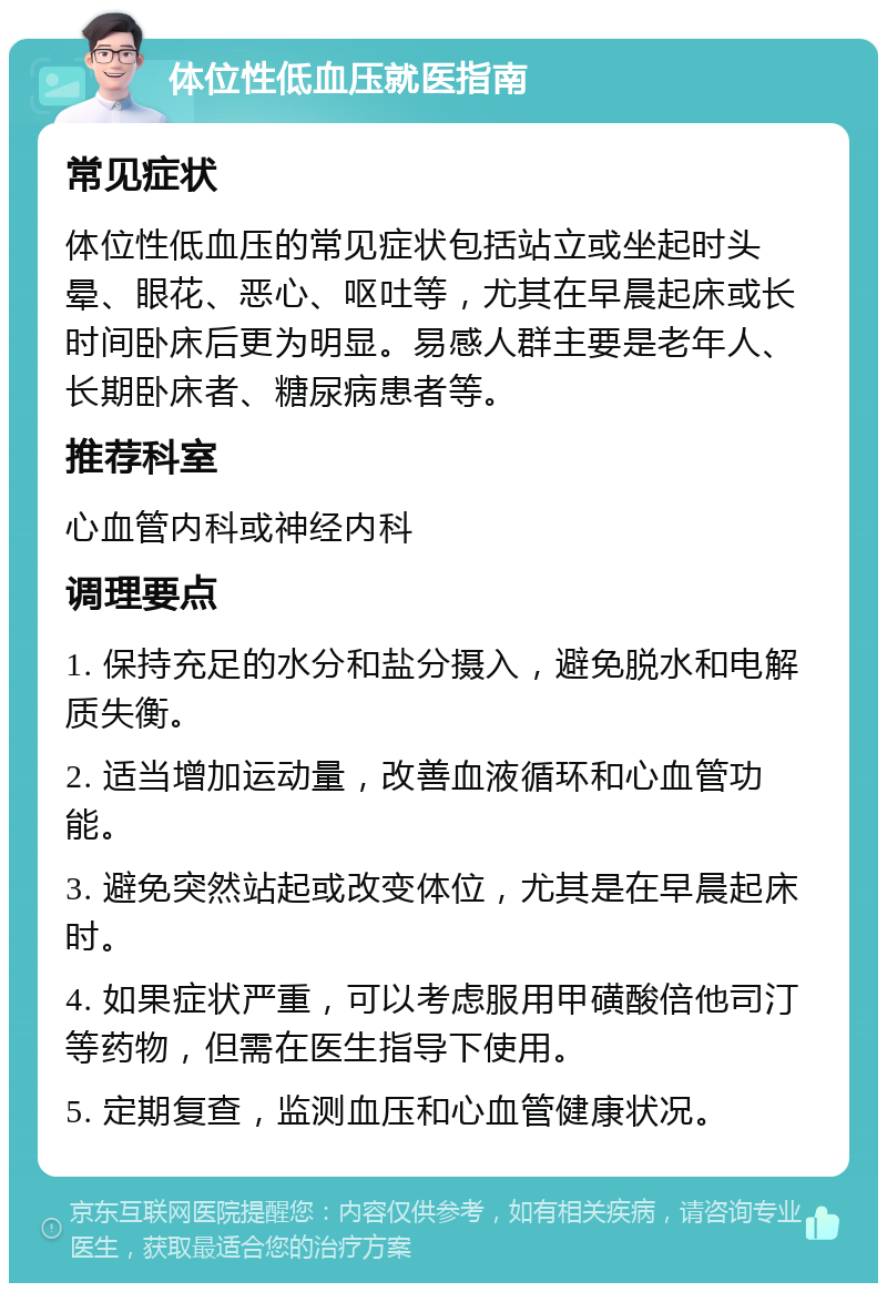 体位性低血压就医指南 常见症状 体位性低血压的常见症状包括站立或坐起时头晕、眼花、恶心、呕吐等，尤其在早晨起床或长时间卧床后更为明显。易感人群主要是老年人、长期卧床者、糖尿病患者等。 推荐科室 心血管内科或神经内科 调理要点 1. 保持充足的水分和盐分摄入，避免脱水和电解质失衡。 2. 适当增加运动量，改善血液循环和心血管功能。 3. 避免突然站起或改变体位，尤其是在早晨起床时。 4. 如果症状严重，可以考虑服用甲磺酸倍他司汀等药物，但需在医生指导下使用。 5. 定期复查，监测血压和心血管健康状况。