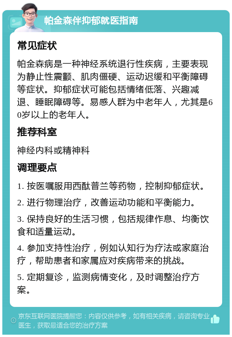 帕金森伴抑郁就医指南 常见症状 帕金森病是一种神经系统退行性疾病，主要表现为静止性震颤、肌肉僵硬、运动迟缓和平衡障碍等症状。抑郁症状可能包括情绪低落、兴趣减退、睡眠障碍等。易感人群为中老年人，尤其是60岁以上的老年人。 推荐科室 神经内科或精神科 调理要点 1. 按医嘱服用西酞普兰等药物，控制抑郁症状。 2. 进行物理治疗，改善运动功能和平衡能力。 3. 保持良好的生活习惯，包括规律作息、均衡饮食和适量运动。 4. 参加支持性治疗，例如认知行为疗法或家庭治疗，帮助患者和家属应对疾病带来的挑战。 5. 定期复诊，监测病情变化，及时调整治疗方案。