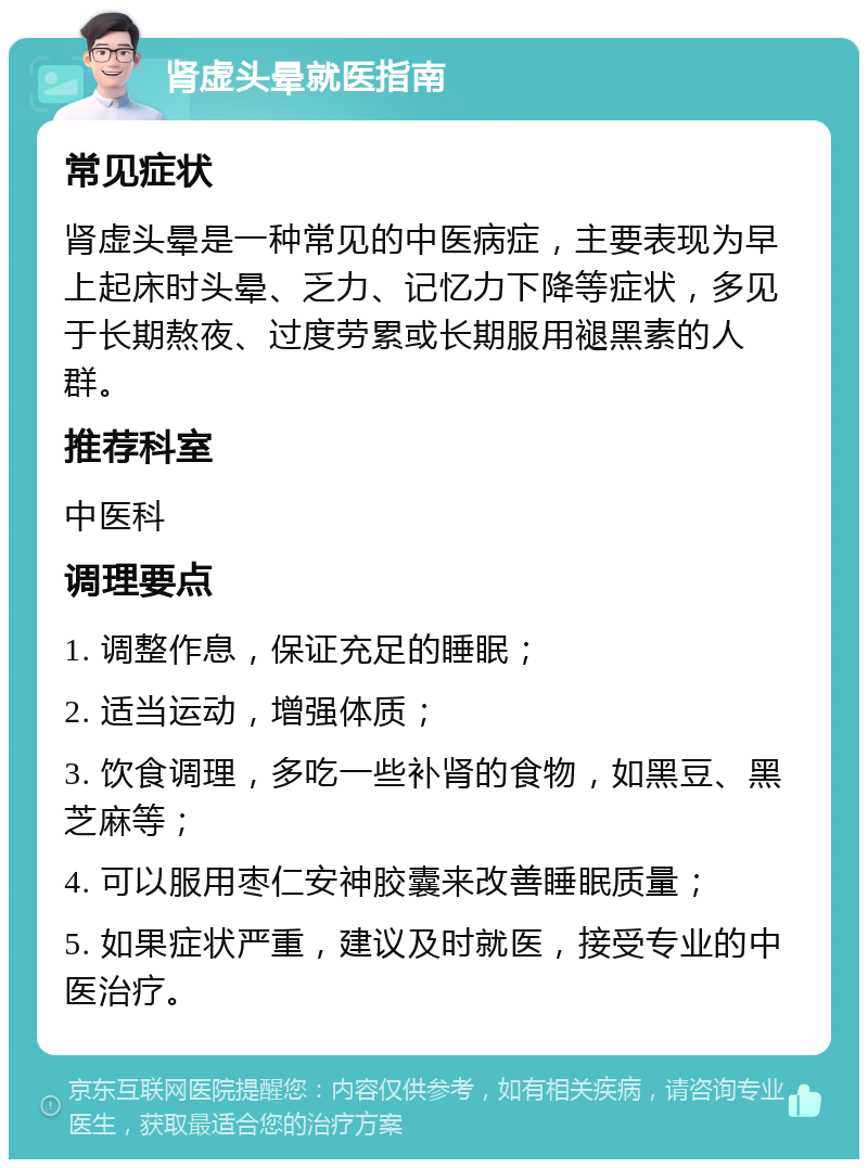 肾虚头晕就医指南 常见症状 肾虚头晕是一种常见的中医病症，主要表现为早上起床时头晕、乏力、记忆力下降等症状，多见于长期熬夜、过度劳累或长期服用褪黑素的人群。 推荐科室 中医科 调理要点 1. 调整作息，保证充足的睡眠； 2. 适当运动，增强体质； 3. 饮食调理，多吃一些补肾的食物，如黑豆、黑芝麻等； 4. 可以服用枣仁安神胶囊来改善睡眠质量； 5. 如果症状严重，建议及时就医，接受专业的中医治疗。