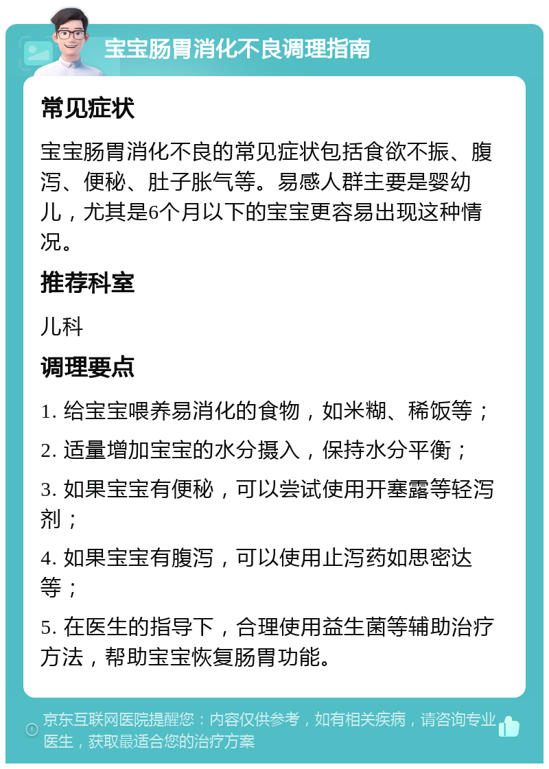 宝宝肠胃消化不良调理指南 常见症状 宝宝肠胃消化不良的常见症状包括食欲不振、腹泻、便秘、肚子胀气等。易感人群主要是婴幼儿，尤其是6个月以下的宝宝更容易出现这种情况。 推荐科室 儿科 调理要点 1. 给宝宝喂养易消化的食物，如米糊、稀饭等； 2. 适量增加宝宝的水分摄入，保持水分平衡； 3. 如果宝宝有便秘，可以尝试使用开塞露等轻泻剂； 4. 如果宝宝有腹泻，可以使用止泻药如思密达等； 5. 在医生的指导下，合理使用益生菌等辅助治疗方法，帮助宝宝恢复肠胃功能。