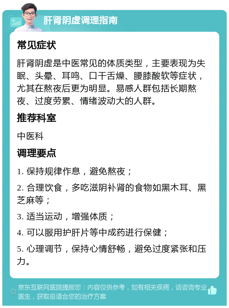 肝肾阴虚调理指南 常见症状 肝肾阴虚是中医常见的体质类型，主要表现为失眠、头晕、耳鸣、口干舌燥、腰膝酸软等症状，尤其在熬夜后更为明显。易感人群包括长期熬夜、过度劳累、情绪波动大的人群。 推荐科室 中医科 调理要点 1. 保持规律作息，避免熬夜； 2. 合理饮食，多吃滋阴补肾的食物如黑木耳、黑芝麻等； 3. 适当运动，增强体质； 4. 可以服用护肝片等中成药进行保健； 5. 心理调节，保持心情舒畅，避免过度紧张和压力。